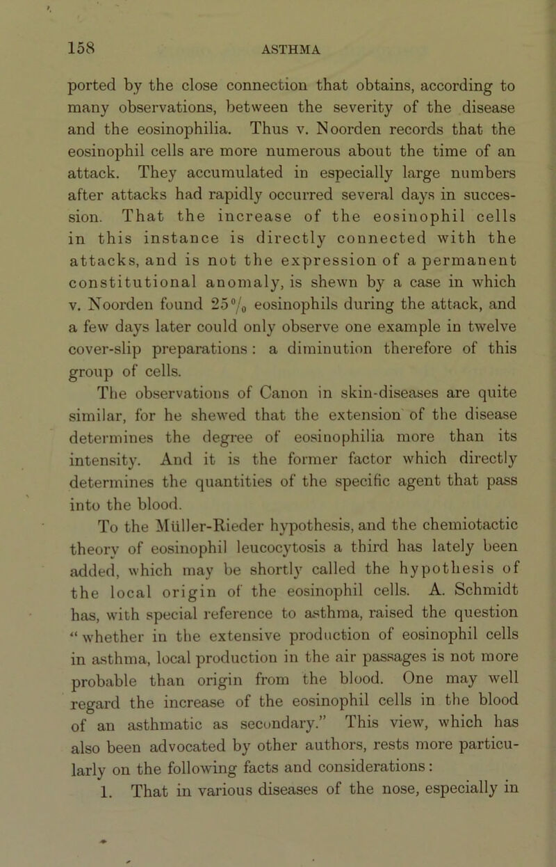 ported by the close connection that obtains, according to many observations, between the severity of the disease and the eosinophilia. Thus v. Noorden records that the eosinophil cells are more numerous about the time of an attack. They accumulated in especially large numbers after attacks had rapidly occurred several days in succes- sion. That the increase of the eosinophil cells in this instance is directly connected with the attacks, and is not the expression of a permanent constitutional anomaly, is shewn by a case in which V, Noorden found 25®/o eosinophils during the attack, and a few days later could only observe one example in twelve cover-slip preparations : a diminution therefore of this group of cells. The observations of Canon in skin-diseases are quite similar, for he shewed that the extension of the disease determines the degree of eosinophilia more than its intensity. And it is the former factor which directly determines the quantities of the specific agent that pass into the blood. To the ]kIuller-Rieder hypothesis, and the chemiotactic theory of eosinophil leucocytosis a third has lately been added, which may be shortly called the hypothesis of the local origin of the eosinophil cells. A. Schmidt has, with special reference to asthma, raised the question “ whether in the extensive production of eosinophil cells in asthma, local production in the air passages is not more probable than origin from the blood. One may well regard the increase of the eosinophil cells in the blood of an asthmatic as sect>ndary.” This view, which has also been advocated by other authors, rests more particu- larly on the following facts and considerations; 1. That in various diseases of the nose, especially in