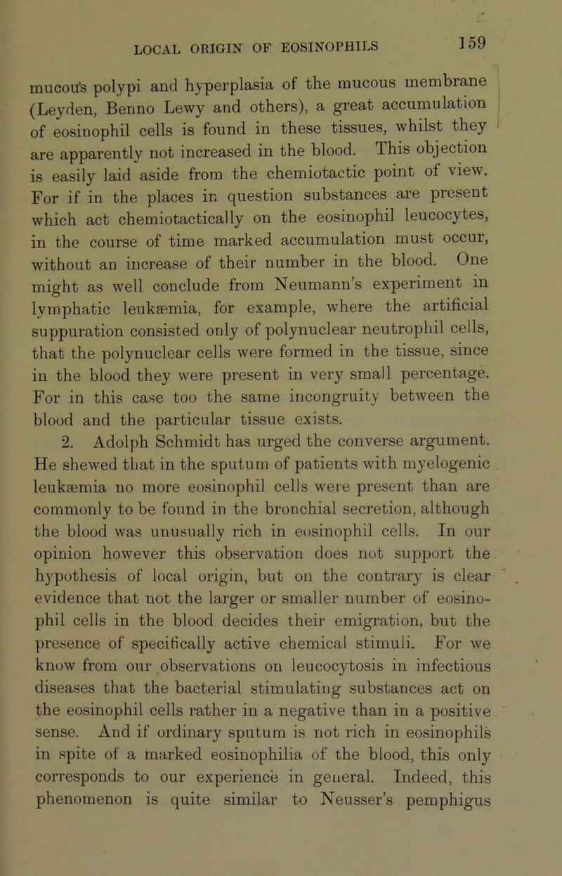 LOCAL ORIGIN OF EOSINOPHILS mucotfs polypi and hyperplasia of the mucous membrane (Leyden, Benno Lewy and others), a great accumulation of eosinophil cells is found in these tissues, whilst they are apparently not increased in the blood. This objection is easily laid aside from the chemiotactic point of view. For if in the places in question substances are present which act chemiotactically on the eosinophil leucocytes, in the course of time marked accumulation must occur, without an increase of their number in the blood. One might as well conclude from Neumann’s experiment in lymphatic leukasmia, for example, where the artificial suppuration consisted only of polynuclear neutrophil cells, that the polynuclear cells were formed in the tissue, since in the blood they were present in very small percentage. For in this case too the same incongruity between the blood and the particular tissue exists. 2. Adolph Schmidt has urged the converse argument. He shewed that in the sputum of patients with myelogenic leukaemia no more eosinophil cells w^ere present than are commonly to be found in the bronchial secretion, although the blood was unusually rich in eosinophil cells. In our opinion however this observation does not support the hypothesis of local origin, but on the contrary is clear evidence that not the larger or smaller number of eosino- phil cells in the blood decides their emigration, but the presence of specifically active chemical stimuli. For we know from our observations on leucocytosis in infectious diseases that the bacterial stimulating substances act on the eosinophil cells rather in a negative than in a positive sense. And if ordinary sputum is not rich in eosinophils in spite of a marked eosinophilia of the blood, this only corresponds to our experience in general. Indeed, this phenomenon is quite similar to Neusser’s pemphigus