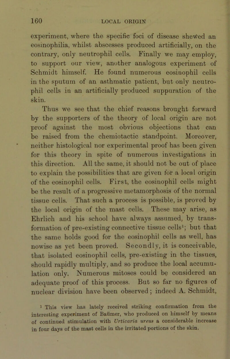 experiment, where the specific foci of disease shewed an eosinophilia, whilst abscesses produced artificially, on the contrary, only neutrophil cells. Finally we may employ, to support our view, another analogous experiment of Schmidt himself. He found numerous eosinophil cells in the sputum of an asthmatic patient, but only neutro- phil cells in an artificially produced suppuration of the skin. Thus we see that the chief reasons brought forward by the supporters of the theory of local origin are not proof against the most obvious objections that can be raised from the chemiotactic standpoint. Moreover, neither histological nor experimental proof has been given for this theory in spite of numerous investigations in this direction. All the same, it should not be out of place to explain the possibilities that are given for a local origin of the eosinophil cells. First, the eosinophil cells might be the result of a progressive metamorphosis of the normal tissue cells. That such a process is possible, is proved by the local origin of the mast cells. These may arise, as Ehrlich and his school have always assumed, by trans- formation of pre-existing connective tissue cells*; but that the same holds good for the eosinophil cells as well, has nowise as yet been proved. Secondly, it is conceivable, that isolated eosinophil cells, pre-existing in the tissues, should rapidly multiply, and so produce the local accumu- lation only. Numerous mitoses could be considered an adequate proof of this process. But so far no figures of nuclear division have been observed; indeed A. Schmidt, 1 This view has lately received striking confirmation from the interesting experiment of Baiimer, who produced on himself by means of continued stimulation with Urticaria ureus a considerable increase in four days of the mast cells in the irritated portions of the skin.