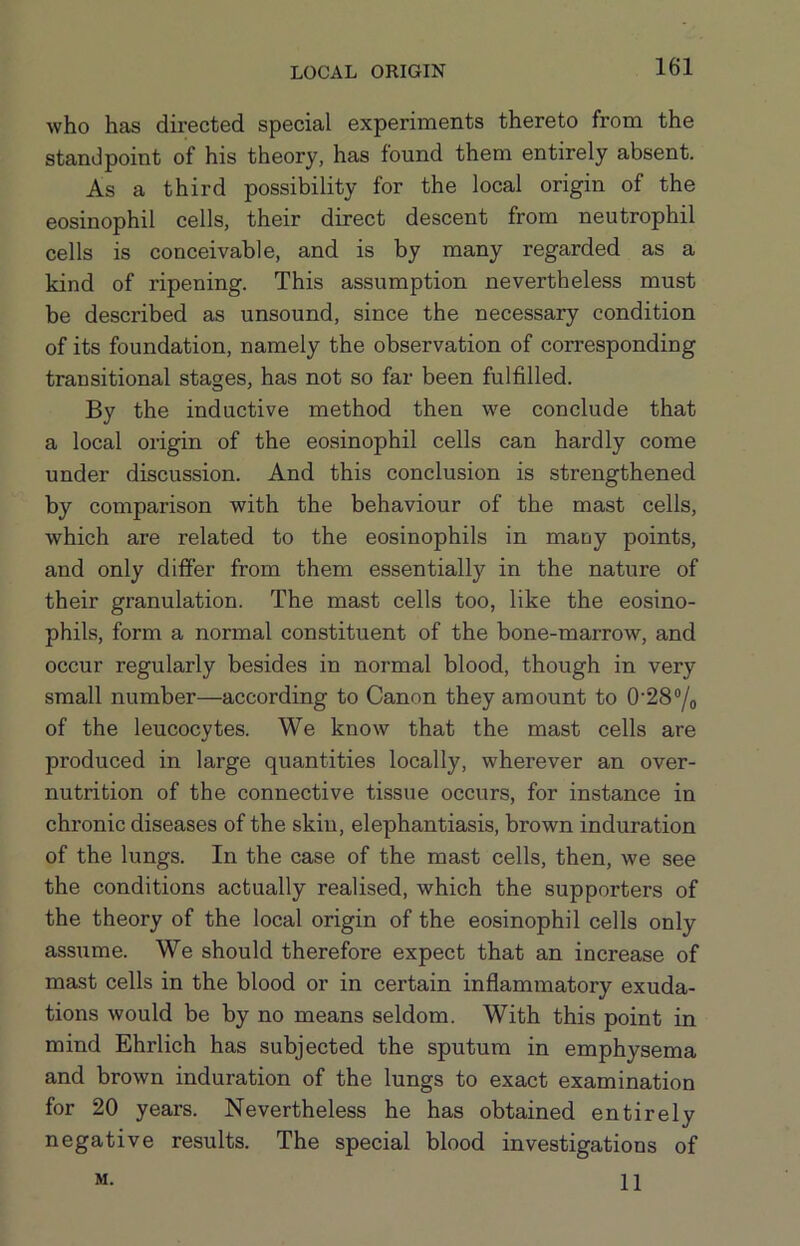 who has directed special experiments thereto from the standpoint of his theory, has found them entirely absent. As a third possibility for the local origin of the eosinophil cells, their direct descent from neutrophil cells is conceivable, and is by many regarded as a kind of ripening. This assumption nevertheless must be described as unsound, since the necessary condition of its foundation, namely the observation of corresponding transitional stages, has not so far been fulfilled. By the inductive method then we conclude that a local origin of the eosinophil cells can hardly come under discussion. And this conclusion is strengthened by comparison with the behaviour of the mast cells, which are related to the eosinophils in many points, and only differ from them essentiall)'^ in the nature of their granulation. The mast cells too, like the eosino- phils, form a normal constituent of the bone-marrow, and occur regularly besides in normal blood, though in very small number—according to Canon they amount to 0'28“/o of the leucocytes. We know that the mast cells are produced in large quantities locally, wherever an over- nutrition of the connective tissue occurs, for instance in chronic diseases of the skiu, elephantiasis, brown induration of the lungs. In the case of the mast cells, then, we see the conditions actually realised, which the supporters of the theory of the local origin of the eosinophil cells only assiime. We should therefore expect that an increase of mast cells in the blood or in certain inflammatory exuda- tions would be by no means seldom. With this point in mind Ehrlich has subjected the sputum in emphysema and brown induration of the lungs to exact examination for 20 years. Nevertheless he has obtained entirely negative results. The special blood investigations of 11 M.