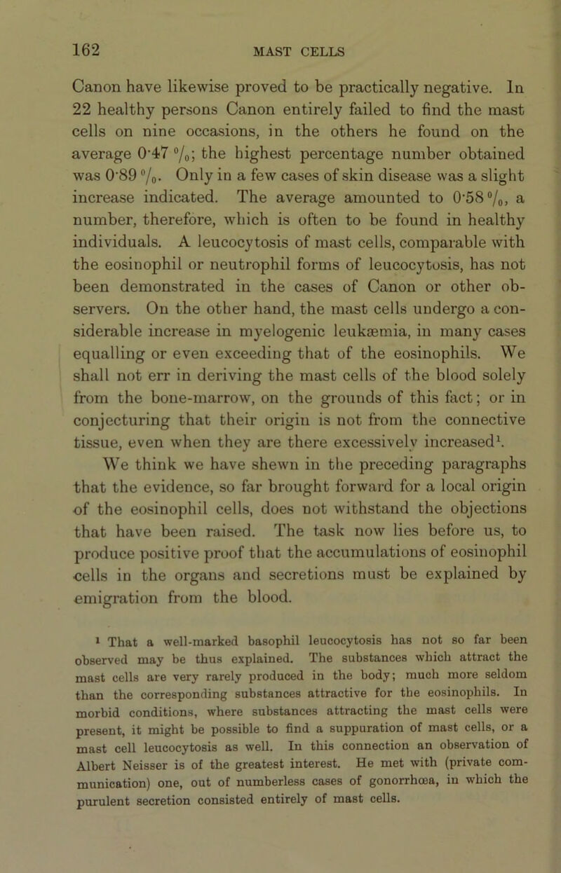 Canon have likewise proved to be practically negative. In 22 healthy persons Canon entirely failed to find the mast cells on nine occasions, in the others he found on the average 0'47 “/o; the highest percentage number obtained was 0'89 ®/o- Only in a few cases of skin disease was a slight increase indicated. The average amounted to 0‘58“/o, a number, therefore, which is often to be found in healthy individuals. A leucocytosis of mast cells, comparable with the eosinophil or neutrophil forms of leucocytosis, has not been demonstrated in the cases of Canon or other ob- servers. On the other hand, the mast cells undergo a con- siderable increase in myelogenic leukaemia, in many cases equalling or even exceeding that of the eosinophils. We shall not err in deriving the mast cells of the blood solely from the bone-marrow, on the grounds of this fact; or in conjecturing that their origin is not from the connective tissue, even when they are there excessively increased^ We think we have shewn in the preceding paragraphs that the evidence, so far brought forwai-d for a local origin of the eosinophil cells, does not withstand the objections that have been raised. The task now lies before us, to produce positive proof that the accumulations of eosinophil cells in the organs and secretions must be explained by emigration from the blood. ‘ That a well-marked basophil leucocytosis has not so far been observed may be thus explained. The substances which attract the mast cells are very rarely produced in the body; much more seldom than the corresponding substances attractive for the eosinophils. In morbid conditions, where substances attracting the mast cells were present, it might be possible to find a suppuration of mast cells, or a mast cell leucocytosis as well. In this connection an observation of Albert Neisser is of the greatest interest. He met with (private com- munication) one, out of numberless cases of gonorrhoea, in which the purulent secretion consisted entirely of mast cells.