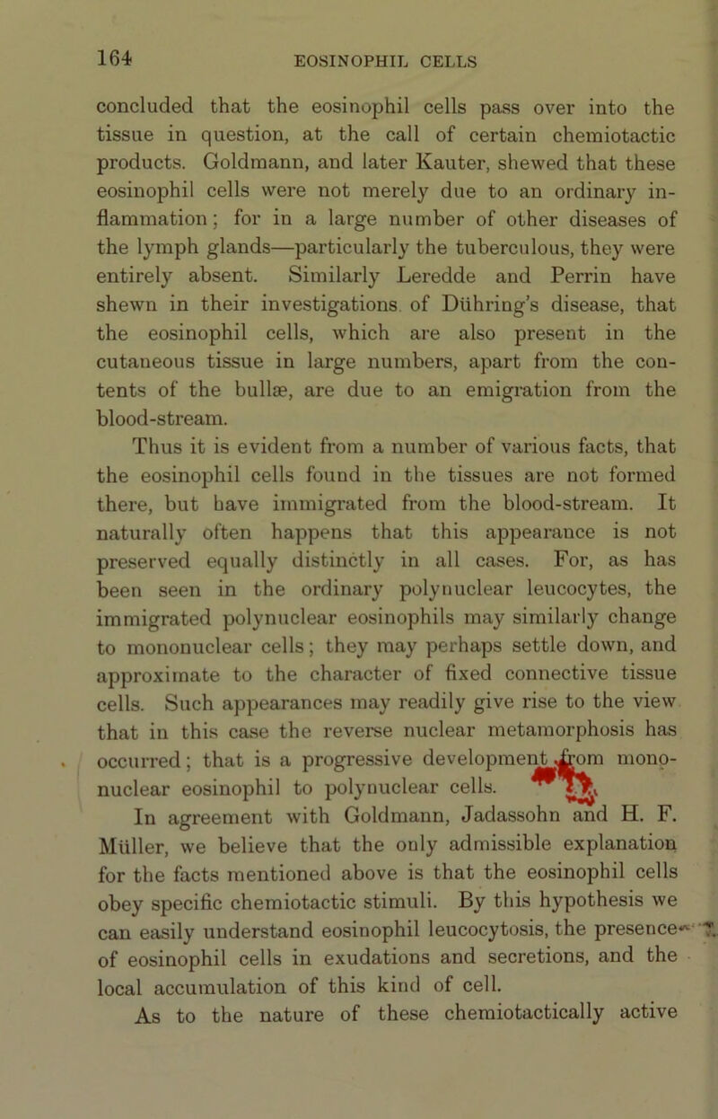 concluded that the eosinophil cells pass over into the tissue in question, at the call of certain cheiniotactic products. Goldmann, and later Kauter, shewed that these eosinophil cells were not merely due to an ordinary in- flammation; for in a large number of other diseases of the lymph glands—particularly the tuberculous, they were entirely absent. Similarly Leredde and Perrin have shewn in their investigations, of Diihring’s disease, that the eosinophil cells, which are also present in the cutaneous tissue in large numbers, apart from the con- tents of the bull®, are due to an emigration from the blood-stream. Thus it is evident from a number of various facts, that the eosinophil cells found in the tissues are not formed there, but have immigrated from the blood-stream. It naturally often happens that this appearance is not preserved equally distinctly in all cases. For, as has been seen in the ordinary polynuclear leucocytes, the immigrated polynuclear eosinophils may similarly change to mononuclear cells; they may perhaps settle down, and approximate to the character of fixed connective tissue cells. Such appearances may readily give rise to the view that in this case the reverse nuclear metamorphosis has occurred; that is a progressive development .^m mono- nuclear eosinophil to polynuclear cells. In agreement with Goldmann, Jadassohn and H. F. Muller, we believe that the only admissible explanation for the facts mentioned above is that the eosinophil cells obey specific chemiotactic stimuli. By this hypothesis we can easily understand eosinophil leucocytosis, the presence*' of eosinophil cells in exudations and secretions, and the local accumulation of this kind of cell. As to the nature of these chemiotactically active