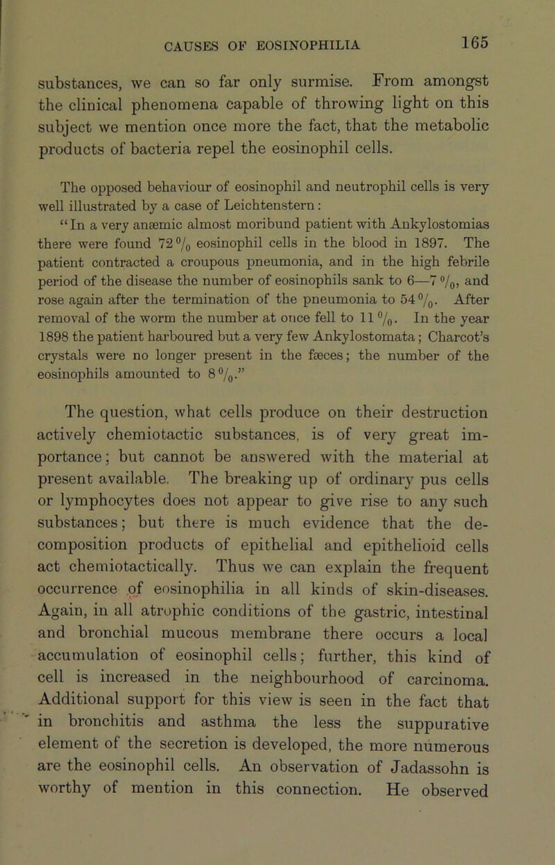 substances, we can so far only surmise. From amongst the clinical phenomena capable of throwing light on this subject we mention once more the fact, that the metabolic products of bacteria repel the eosinophil cells. The opposed behaviour of eosinophil and neutrophil cells is very well illustrated by a case of Leichtenstern: “In a very anaemic almost moribund patient with Ankylostomias there were found 72®/o eosinophil cells in the blood in 1897. The patient contracted a croupous pneumonia, and in the high febrile period of the disease the number of eosinophils sank to 6—7 ®/o, and rose again after the termination of the pneumonia to 54®/^. After removal of the worm the number at once fell to 11 ®/q. In the year 1898 the patient harboured but a very few Ankylostomata; Charcot’s crystals were no longer present in the faeces; the number of the eosinojjhils amounted to 8%.” The question, what cells produce on their destruction actively chemiotactic substances, is of very great im- portance; but cannot be answered with the material at present available. The breaking up of ordinary pus cells or lymphocytes does not appear to give rise to any such substances; but there is much evidence that the de- composition products of epithelial and epithelioid cells act chemiotactically. Thus we can explain the frequent occurrence .of ensinophilia in all kinds of skin-diseases. Again, in all atrophic conditions of the gastric, intestinal and bronchial mucous membrane there occurs a local accumulation of eosinophil cells; further, this kind of cell is increased in the neighbourhood of carcinoma. Additional support for this view is seen in the fact that ■' in bronchitis and asthma the less the suppurative element of the secretion is developed, the more numerous are the eosinophil cells. An observation of Jadassohn is worthy of mention in this connection. He observed