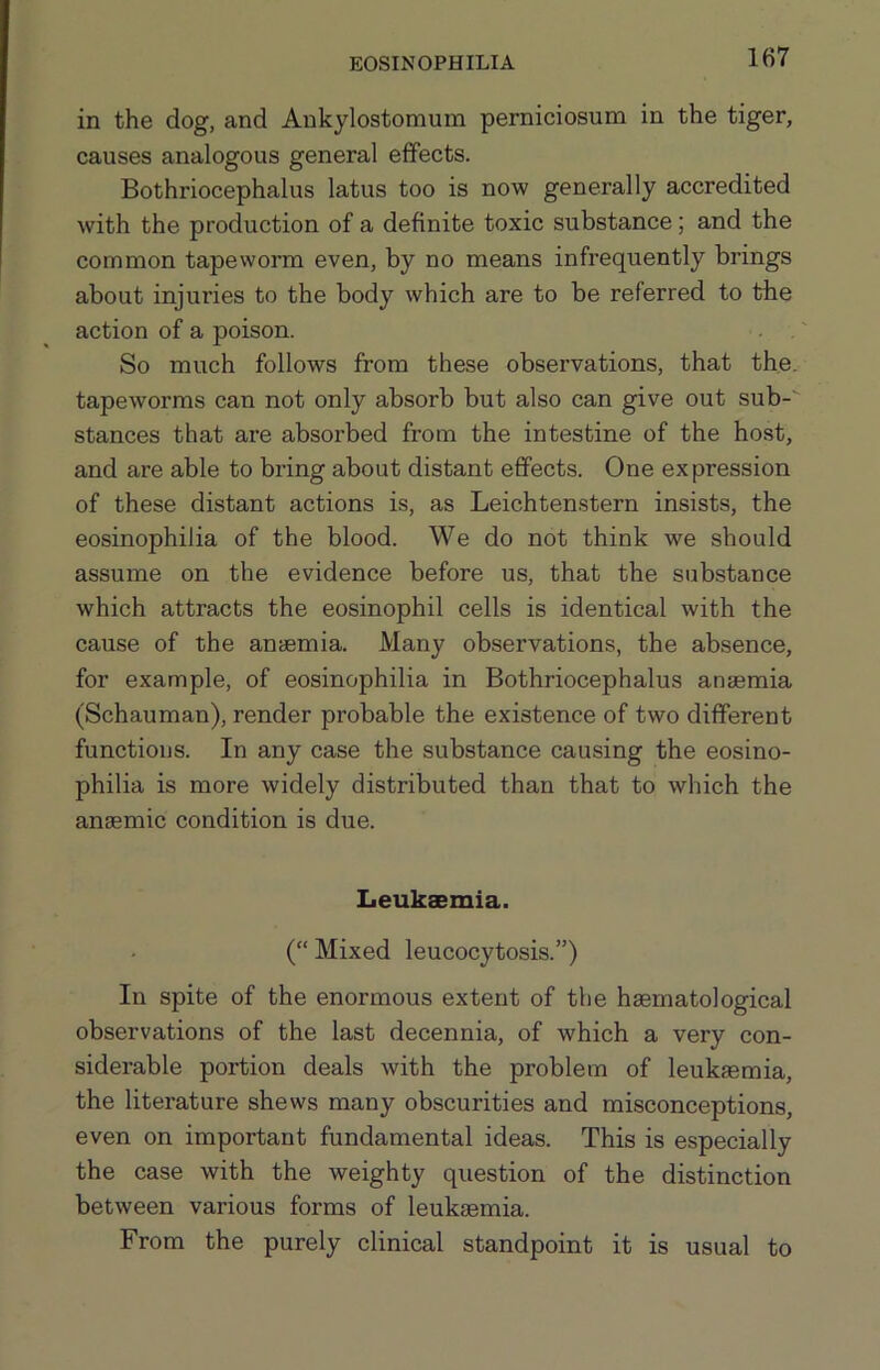EOSINOPHILIA in the dog, and Ankylostomum perniciosum in the tiger, causes analogous general effects. Bothriocephalus latus too is now generally accredited with the production of a definite toxic substance; and the common tapeworm even, by no means infrequently brings about injuries to the body which are to be referred to the action of a poison. So much follows from these observations, that the. tapeworms can not only absorb but also can give out sub-' stances that are absorbed from the intestine of the host, and are able to bring about distant effects. One expression of these distant actions is, as Leichtenstern insists, the eosinophilia of the blood. We do not think we should assume on the evidence before us, that the substance which attracts the eosinophil cells is identical with the cause of the anaemia. Many observations, the absence, for example, of eosinophilia in Bothriocephalus anaemia (Schauman), render probable the existence of two different functions. In any case the substance causing the eosino- philia is more widely distributed than that to which the anaemic condition is due. Leukaemia. (“ Mixed leucocytosis.”) In spite of the enormous extent of the haematological observations of the last decennia, of which a very con- siderable portion deals with the problem of leukaemia, the literature shews many obscurities and misconceptions, even on important fundamental ideas. This is especially the case with the weighty question of the distinction between various forms of leukaemia. From the purely clinical standpoint it is usual to