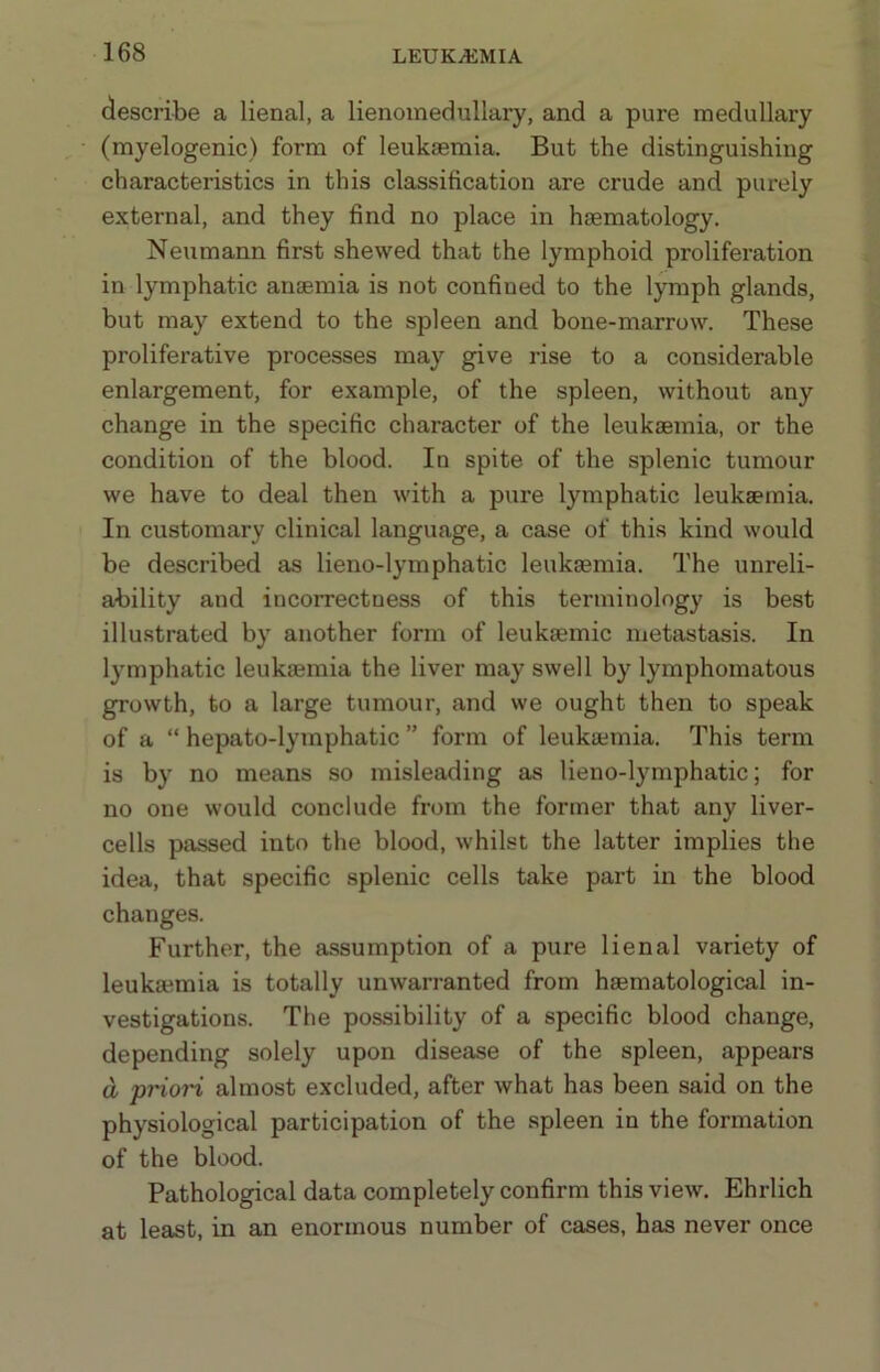 describe a lienal, a lienomedullary, and a pure medullary (myelogenic) form of leukaemia. But the distinguishing characteristics in this classification are crude and purely external, and they find no place in haematology. Neumann first shewed that the lymphoid proliferation in lymphatic anaemia is not confined to the lymph glands, but may extend to the spleen and bone-marrow. These proliferative processes may give rise to a considerable enlargement, for example, of the spleen, without any change in the specific character of the leukaemia, or the condition of the blood. In spite of the splenic tumour we have to deal then with a pure lymphatic leukaemia. In customary clinical language, a case of this kind would be described as lieno-lymphatic leukaemia. The unreli- ability and incorrectness of this terminology is best illustrated by another form of leukaemic metastasis. In lymphatic leukaemia the liver may swell by lymphomatous growth, to a large tumour, and we ought then to speak of a “ hepato-lymphatic ” form of leukaemia. This term is by no means so misleading as lieno-lymphatic; for no one would conclude from the former that any liver- cells passed into the blood, whilst the latter implies the idea, that specific splenic cells take part in the blood changes. Further, the assumption of a pure lienal variety of leukaemia is totally unwarranted from haematological in- vestigations. The possibility of a specific blood change, depending solely upon disease of the spleen, appears a prion almost excluded, after what has been said on the physiological participation of the spleen in the formation of the blood. Pathological data completely confirm this view. Ehrlich at least, in an enormous number of cases, has never once