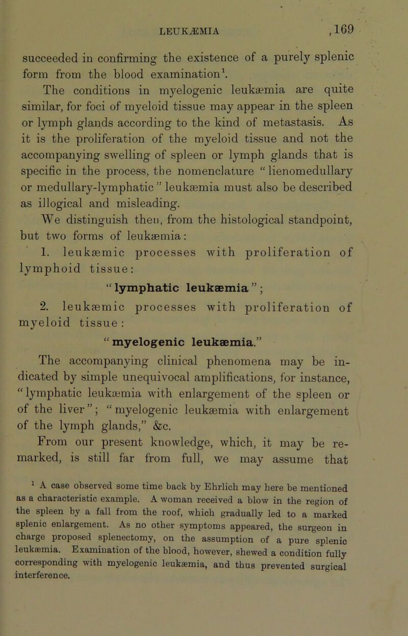 succeeded in confirming the existence of a purely splenic form from the blood examinationh The conditions in mj'^elogenic leukaemia are quite similar, for foci of myeloid tissue may appear in the spleen or lymph glands according to the kind of metastasis. As it is the proliferation of the myeloid tissue and not the accompanying swelling of spleen or lymph glands that is specific in the process, the nomenclature “ lienomedullary or medullary-lymphatic” leukaemia must also be described as illogical and misleading. We distinguish then, from the histological standpoint, but two forms of leukaemia: 1. leukaemic processes with proliferation of lymphoid tissue: “ lymphatic leukaemia ” ; 2. leukaemic processes with proliferation of myeloid tissue : “ myelogenic leukaemia.” The accompanying clinical phenomena may be in- dicated by simple unequivocal amplifications, for instance, “lymphatic leuktemia with enlargement of the spleen or of the liver ”; “ myelogenic leukaemia with enlargement of the lymph glands,” &c. From our present knowledge, which, it may be re- marked, is still far I'rom full, we may assume that 1 A case observed some time back by Ehrlich may here be mentioned as a characteristic example. A woman received a blow in the region of the spleen by a fall from the roof, which gradually led to a marked splenic enlargement. As no other symptoms appeared, the surgeon in charge proposed splenectomy, on the assumption of a pure splenic leukffimia. Examination of the blood, however, shewed a condition fully corresponding with myelogenic leukaemia, and thus prevented surgical interference.