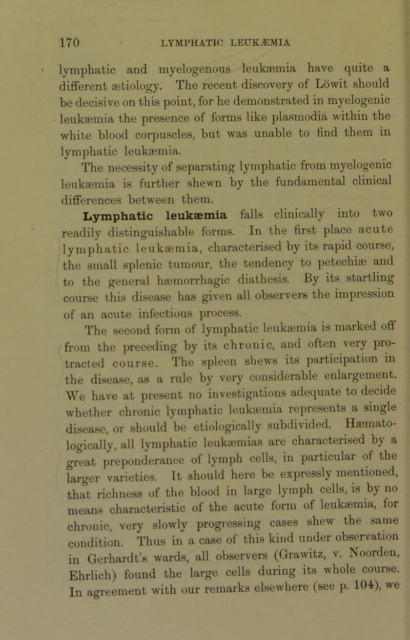 lymphatic and myelogenous leukaemia have quite a different aetiology. The recent discovery of Lowit should be decisive on this point, for he demonstrated in myelogenic leukaemia the presence of forms like plasmodia within the white blood corpuscles, but was unable to find them in lymphatic leukaemia. The necessity of separating lymphatic from myelogenic leukaemia is further shevvn by the fundamental clinical differences between them. Lymphatic leukaemia falls clinically into two readily distinguishable forms. In the first place acute lymphatic leukaemia, characterised by its rapid course, the small splenic tumour, the tendency to petechiae and to the general haemorrhagic diathesis. By its startling course this disease has given all observers the impression of an acute infectious process. The second form of lymphatic leukaemia is marked off from the preceding by its chronic, and often very pro- tracted course. The spleen shews its participation in the disease, as a rule by very considerable enlargement. We have at present no investigations adequate to decide whether chronic lymphatic leukaemia represents a single disease, or should be etiologically subdivided. Haemato- logically, all lymphatic leukaemias are characterised by a great preponderance of lymph cells, in particular of the larger varieties. It should here be expressly mentioned, that richness of the blood in large lymph cells, is by no means characteristic of the acute form of leukaemia, for chronic, very slowly progressing cases shew the same condition. Thus in a case of this kind under observation in Gerhardt’s wards, all observers (Grawitz, v. Noorden, Ehrlich) found the large cells during its whole course. In agreement with our remarks elsewhere (see p. lO-I), we
