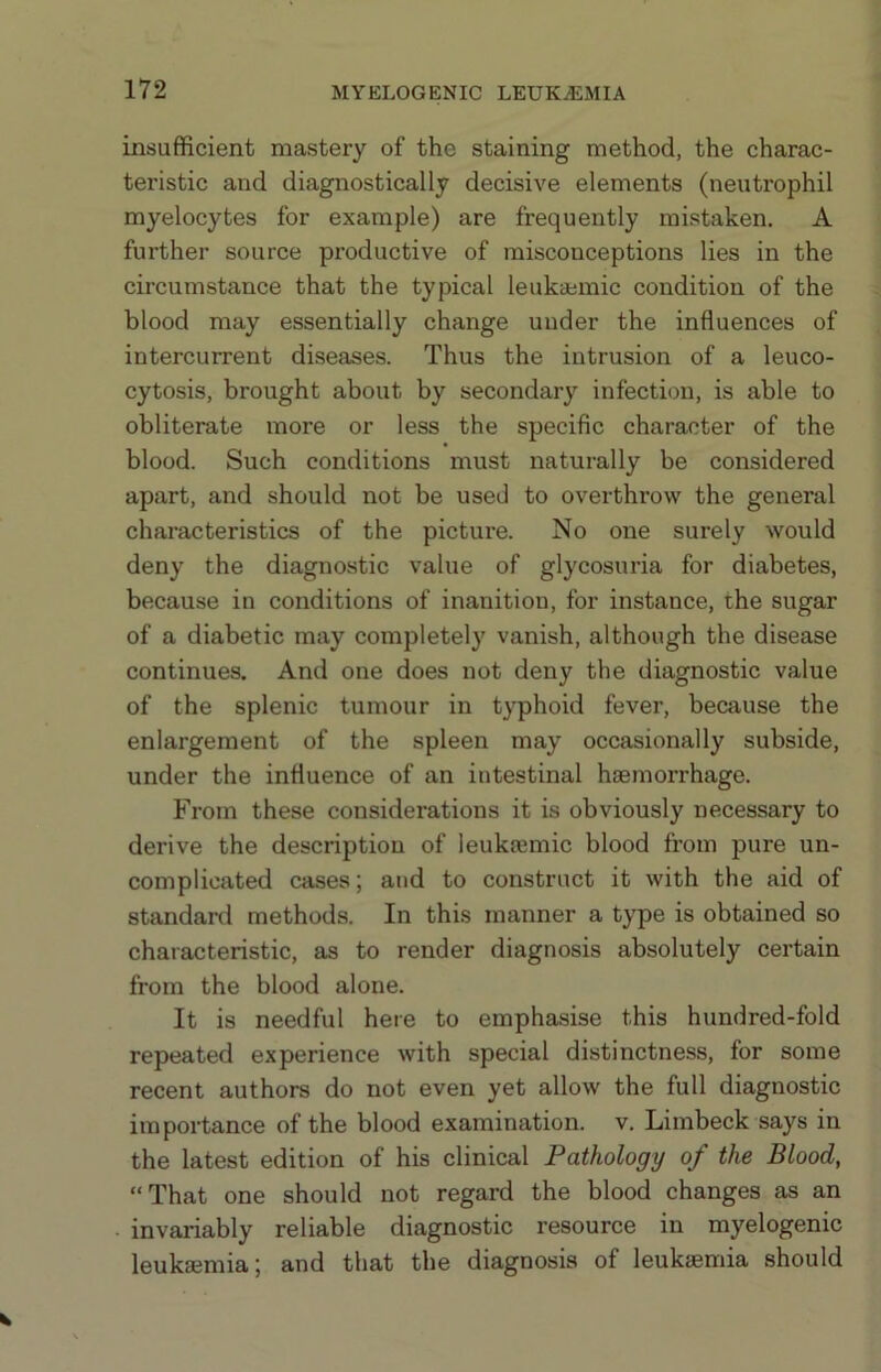 insufficient mastery of the staining method, the charac- teristic and diagnostically decisive elements (neutrophil myelocytes for example) are frequently mistaken. A further source productive of misconceptions lies in the circumstance that the typical leukaemic condition of the blood may essentially change under the influences of intercurrent diseases. Thus the intrusion of a leuco- cytosis, brought about by secondary infection, is able to obliterate more or less the specific character of the blood. Such conditions must naturally be considered apart, and should not be used to overthrow the general characteristics of the picture. No one surely would deny the diagnostic value of glycosuria for diabetes, because in conditions of inanition, for instance, the sugar of a diabetic may completely vanish, although the disease continues. And one does not deny the diagnostic value of the splenic tumour in typhoid fever, because the enlargement of the spleen may occasionally subside, under the influence of an intestinal haemorrhage. From these considerations it is obviously necessary to derive the description of leukaemic blood from pure un- complicated cases; and to construct it with the aid of standard methods. In this manner a type is obtained so characteristic, as to render diagnosis absolutely certain from the blood alone. It is needful here to emphasise this hundred-fold repeated experience with special distinctness, for some recent authors do not even yet allow the full diagnostic importance of the blood examination, v. Limbeck says in the latest edition of his clinical Pathology of the Blood, “That one should not regard the blood changes as an invariably reliable diagnostic resource in myelogenic leukaemia; and that the diagnosis of leukaemia should