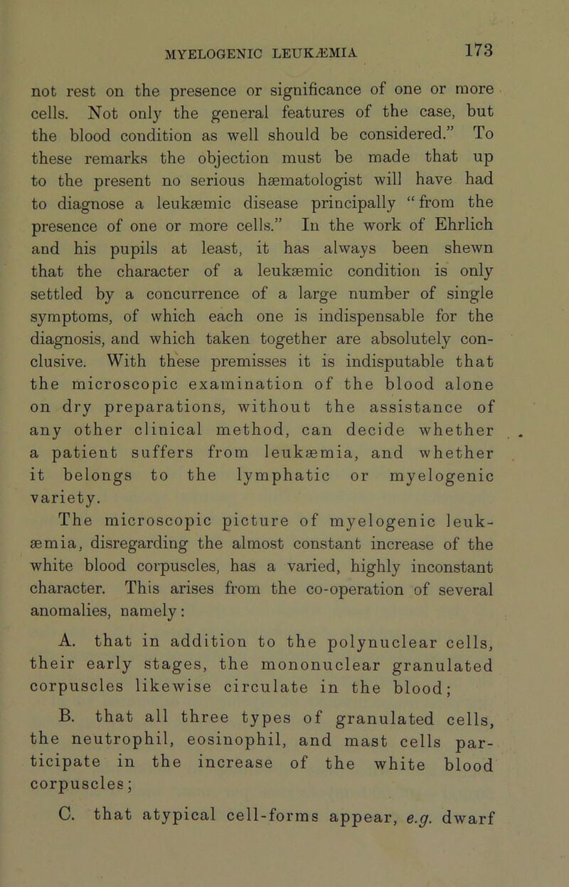 not rest on the presence or significance of one or more cells. Not only the general features of the case, but the blood condition as well should be considered.” To these remarks the objection must be made that up to the present no serious haematologist will have had to diagnose a leuksemic disease principally “ from the presence of one or more cells.” In the work of Ehrlich and his pupils at least, it has always been shewn that the character of a leuksemic condition is only settled by a concurrence of a large number of single symptoms, of which each one is indispensable for the diagnosis, and which taken together are absolutely con- clusive. With these premisses it is indisputable that the microscopic examination of the blood alone on dry preparations, without the assistance of any other clinical method, can decide whether a patient suffers from leukaemia, and whether it belongs to the lymphatic or myelogenic variety. The microscopic picture of myelogenic leuk- aemia, disregarding the almost constant increase of the white blood corpuscles, has a varied, highly inconstant character. This arises from the co-operation of several anomalies, namely; A. that in addition to the polynuclear cells, their early stages, the mononuclear granulated corpuscles likewise circulate in the blood; B. that all three types of granulated cells, the neutrophil, eosinophil, and mast cells par- ticipate in the increase of the white blood corpuscles; C. that atypical cell-forms appear, e.g. dwarf