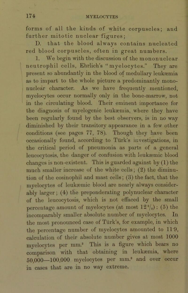 forms of all the kinds of white corpuscles; and further mitotic nuclear figures; D. that the blood always contains nucleated red blood corpuscles, often in great numbers. 1. We begin with the discussion of the mononuclear neutrophil cells, Ehrlich’s “myelocytes.” They are present so abundantly in the blood of medullary leuknemia as to impart to the whole picture a predominantly mono- nuclear character. As we have frequently mentioned, myelocytes occur normally only in the bone-marrow, not in the circulating blood. Their eminent importance for the diagnosis of myelogenic leuksemia, where they have been regularly found by the best observers, is in no way diminished by their transitory appearance in a few other conditions (see pages 77, 78). Though they have been occasionally found, according to Turk’s investigations, in the critical period of pneumonia as parts of a general leucocytosis, the danger of confusion with leuksemic blood changes is non-existent. This is guarded against by (1) the much smaller increase of the white cells; (2) the diminu- tion of the eosinophil and mast cells; (3) the fact, that the myelocytes of leukEemic blood are nearly always consider- ably larger; (4) the preponderating polynuclear character of the leucocytosis, which is not effaced by the small percentage amount of myelocytes (at most 12®/o): (5) the incomparably smaller absolute number of myelocytes. In the most pronounced case of Turk’s, for example, in which the percentage number of myelocytes amounted to 11‘9, calculation of their absolute number gives at most 1000 myelocytes per mm.* This is a figure which bears no comparison with that obtaining in leukaemia, where 5Q000—100,000 myelocytes per mm.* and over occur in cases that are in no way extreme.