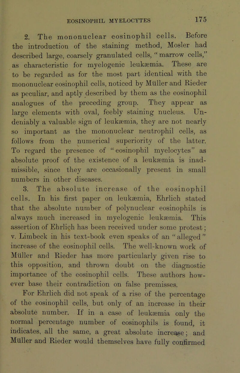 EOSINOPHIL MYELOCYTES 2. The mononuclear eosinophil cells. Before the introduction of the staining method, Hosier had described large, coarsely granulated cells, “ man’ow cells,” as characteristic for myelogenic leukaemia. These are to be regarded as for the most part identical with the mononuclear eosinophil cells, noticed by Muller and Rieder as peculiar, and aptly described by them as the eosinophil analogues of the preceding group. They appear as large elements with oval, feebly staining nucleus. Un- deniably a valuable sign of leukaemia, they are not nearly so important as the mononuclear neutrophil cells, as follows from the numerical superiority of the latter. To regard the presence of “eosinophil myelocytes” as absolute proof of the existence of a leukaemia is inad- missible, since they are occasionally present in small numbers in other diseases. 3. The absolute increase of the eosinophil cells. In his first paper on leukaemia, Ehrlich stated that the absolute number of polynuclear eosinophils is always much increased in myelogenic leukaemia. This assertion of Ehrlich has been received under some protest; V. Limbeck in his text-book even speaks of an “ alleged ” increase of the eosinophil cells. The well-known work of Muller and Rieder has more particularly given rise to this opposition, and thrown doubt on the diagnostic importance of the eosinophil cells. These authors how- ever baise their contradiction on false premisses. For Ehrlich did not speak of a rise of the percentage of the eosinophil cells, but only of an increase in their absolute number. If in a case of leukaemia only the normal percentage number of eosinophils is found, it indicates, all the same, a great absolute incre^e; and Muller and Rieder would themselves have fully confirmed