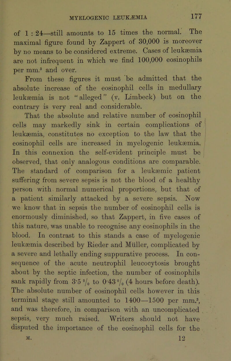 of 1 ; 24—still amounts to 15 times the normal' The maximal figure found by Zappert of 30,000 is moreover by no means to be considered extreme. Cases of leukaemia are not infrequent in which we find 100,000 eosinophils per mm.® and over. From these figures it must be admitted that the absolute increase of the eosinophil cells in medullary leukaemia is not “alleged” (v. Limbeck) but on the contrary is very real and considerable. That the absolute and relative number of eosinophil cells may markedly sink in certain complications of leukaemia, constitutes no exception to the law that the eosinophil cells are increased in myelogenic leukaemia. In this connexion the self-evident principle must be observed, that only analogous conditions are comparable. The standard of comparison for a leukaemic patient suffering from severe sepsis is not the blood of a healthy person with normal numerical proportions, but that of a patient similarly attacked by a severe sepsis. Now we know that in sepsis the number of eosinophil cells is enormously diminished, so that Zappert, in five cases of this nature, was unable to recognise any eosinophils in the blood. In contrast to this stands a case of myelogenic leukaemia described by Rieder and Muller, complicated by a severe and lethally ending suppurative process. In con- sequence of the acute neutrophil leucocytosis brought about by the septic infection, the number of eosinophils sank rapidly from 3'5 “/o to 0’43 ®/o (4 hours before death). The absolute number of eosinophil cells however in this terminal stage still amounted to 1400—1500 per mm.®, and was therefore, in comparison with an uncomplicated sepsis, very much raised. Writers should not have disputed the importance of the eosinophil cells for the 12 M.