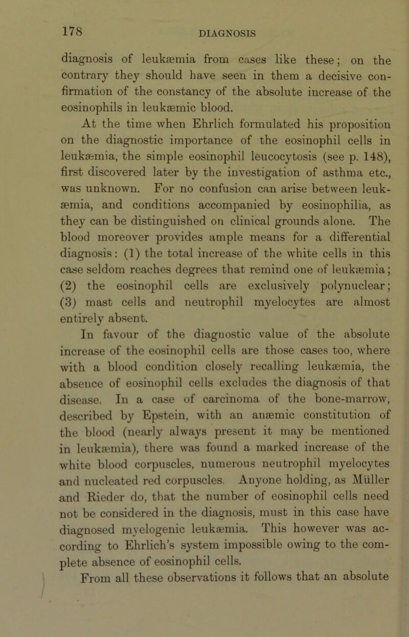 DIAGNOSIS diagnosis of leukaemia from cases like these; on the contrary they should have seen in them a decisive con- firmation of the constancy of the absolute increase of the eosinophils in leukaemic blood. At the time when Ehrlich formulated his proposition on the diagnostic importance of the eosinophil cells in leukaemia, the simple eosinophil leucocytosis (see p. 148), first discovered later by the investigation of asthma etc., was unknown. For no confusion can arise between leuk- aemia, and conditions accompanied by eosiuophilia, as they can be distinguished on clinical grounds alone. The blood moreover provides ample means for a differential diagnosis: (1) the total increase of the white cells in this caise seldom reaches degrees that remind one of leukaemia; (2) the eosinophil cells are exclusively polynuclear; (3) mast cells and neutrophil myelocytes are almost entirely absent. In favour of the diagnostic value of the absolute increase of the eosinophil cells are those cases too, where with a blood condition closely recalling leukaemia, the absence of eosinophil cells excludes the diagnosis of that disease. In a case of carcinoma of the bone-marrow, described by Epstein, with an anaemic constitution of the blood (nearly always present it may be mentioned in leukaemia), there was found a marked increase of the white blood corpuscles, numerous neutrophil myelocytes and nucleated red corpuscles. Anyone holding, as Muller and Rieder do, that the number of eosinophil cells need not be considered in the diagnosis, must in this case have diagnosed myelogenic leukaemia. This however was ac- cording to Ehrlich’s system impossible owing to the com- plete absence of eosinophil cells. From all these observations it follows that an absolute