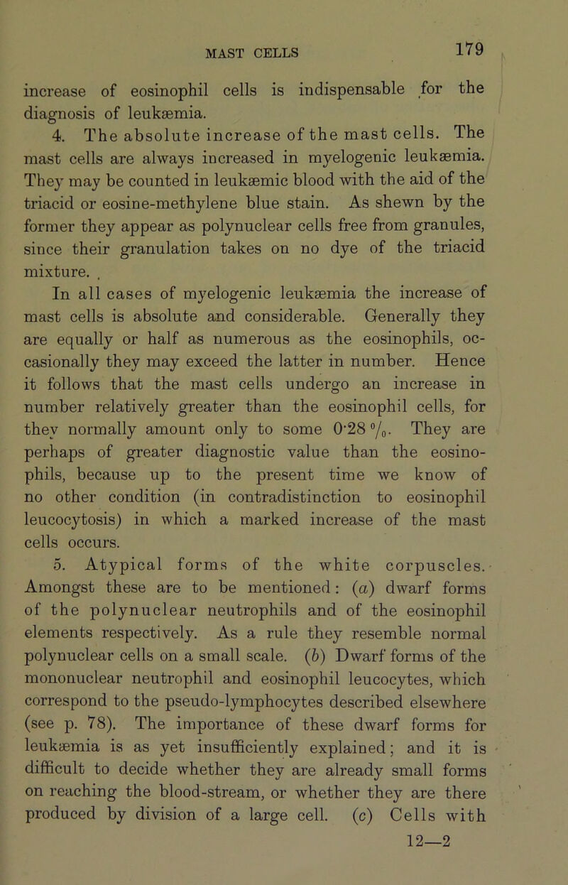 MAST CELLS increase of eosinophil cells is indispensable for the diagnosis of leukaemia. 4. The absolute increase of the mast cells. The mast cells are always increased in myelogenic leukaemia. They may be counted in leukaemic blood with the aid of the triacid or eosine-methylene blue stain. As shewn by the former they appear as polynuclear cells free from granules, since their granulation takes on no dye of the triacid mixture. In all cases of myelogenic leukaemia the increase of mast cells is absolute and considerable. Generally they are equally or half as numerous as the eosinophils, oc- casionally they may exceed the latter in number. Hence it follows that the mast cells undergo an increase in number relatively greater than the eosinophil cells, for they normally amount only to some 0‘28®/o- They are perhaps of greater diagnostic value than the eosino- phils, because up to the present time we know of no other condition (in contradistinction to eosinophil leucocytosis) in which a marked increase of the mast cells occurs. 0. Atypical forms of the white corpuscles.- Amongst these are to be mentioned: (a) dwarf forms of the polynuclear neutrophils and of the eosinophil elements respectively. As a rule they resemble normal polynuclear cells on a small scale, (b) Dwarf forms of the mononuclear neutrophil and eosinophil leucocytes, which correspond to the pseudo-lymphocytes described elsewhere (see p. 78). The importance of these dwarf forms for leukaemia is as yet insufficiently explained; and it is difficult to decide whether they are already small forms on reaching the blood-stream, or whether they are there produced by division of a large cell, (c) Cells with 12—2