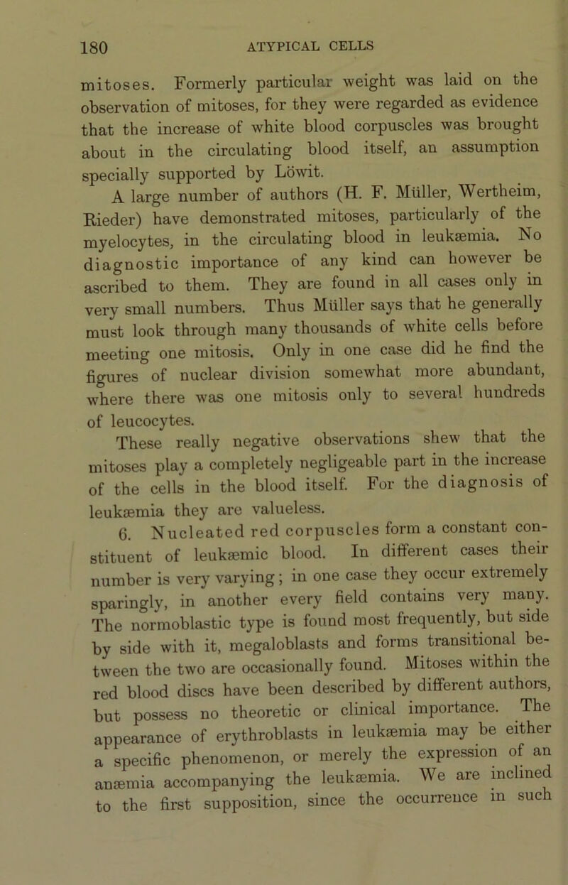 mitoses. Formerly particular weight was laid on the observation of mitoses, for they were regarded as evidence that the increase of white blood corpuscles was brought about in the circulating blood itself, an assumption specially supported by Lbwit. A large number of authors (H. F. Muller, Wertheim, Kieder) have demonstrated mitoses, particularly of the myelocytes, in the circulating blood in leukaemia. No diagnostic importance of any kind can however be ascribed to them. They are found in all cases only in very small numbers. Thus Muller says that he generally must look through many thousands of white cells before meeting one mitosis. Only in one case did he find the figures of nuclear division somewhat more abundant, w'here there was one mitosis only to several hundreds of leucocytes. These really negative observations shew that the mitoses play a completely negligeable part in the increase of the cells in the blood itself. For the diagnosis of leukaemia they arc valueless. 6. Nucleated red corpuscles form a constant con- stituent of leuksemic blood. In different cases their number is very varying; in one case they occur extremely sparingly, in another every field contains very many. The normoblastic type is found most frequently, but side by side with it, megaloblasts and forms transitional be- tween the two are occasionally found. Mitoses within the red blood discs have been described by different authors, but possess no theoretic or clinical importance. The appearance of erythroblasts in leukaemia may be either a specific phenomenon, or merely the expression of an anaemia accompanying the leukaemia. We are incline to the first supposition, since the occurrence in such
