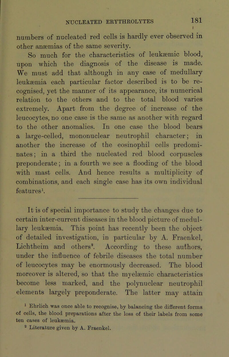NUCLEATED ERYTHROLYTES I numbers of nucleated red cells is hardly ever observed in other anaemias of the same severity. So much for the characteristics of leukaemic blood, upon which the diagnosis of the disease is made. We must add that although in any case of medullary leukaemia each particular factor described is to be re- cognised, yet the manner of its appearance, its numerical relation to the others and to the total blood varies extremely. Apart from the degree of increase of the leucocytes, no one case is the same as another with regard to the other anomalies. In one case the blood bears a large-celled, mononuclear neutrophil character; in another the increase of the eosinophil cells predomi- nates ; in a third the nucleated red blood coi’puscles preponderate; in a fourth we see a flooding of the blood with mast cells. And hence results a multiplicity of combinations, and each single case has its own individual features b It is of special importance to study the changes due to certain inter-current diseases in the blood picture of medul- lary leukaemia. This point has recently been the object of detailed investigation, in particular by A. Fraenkel, Lichtheim and others*. According to these authors, under the influence of febrile diseases the total number of leucocytes may be enormously decreased. The blood moreover is altered, so that the myelaemic characteristics become less marked, and the polynuclear neutrophil elements largely preponderate. The latter may attain i Ehrlich was once able to recognise, by balancing the different forms of cells, the blood preparations after the loss of their labels from some ten cases of leuheemia. ^ Literature given by A. Fraenkel.
