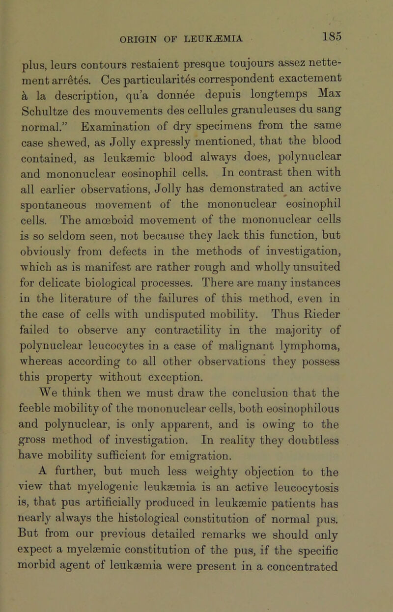 plus, leurs contours restaient presque toujours assez nette- ment arietes. Ces particularit^s correspondent exactement a la description, qu’a donn6e depuis longtemps Max Schultze des mouvements des cellules granuleuses du sang normal.” Examination of dry specimens from the same case shewed, as Jolly expressly mentioned, that the blood contained, as leuksemic blood always does, polynuclear and mononuclear eosinophil cells. In contrast then with all earlier observations. Jolly has demonstrated^ an active spontaneous movement of the mononuclear eosinophil cells. The amoeboid movement of the mononuclear cells is so seldom seen, not because they lack this function, but obviously from defects in the methods of investigation, which as is manifest are rather rough and wholly unsuited for delicate biological processes. There are many instances in the literature of the failures of this method, even in the case of cells with undisputed mobility. Thus Rieder failed to observe any contractility in the majority of polynuclear leucocytes in a case of malignant lymphoma, whereas according to all other observations they possess this property without exception. We think then we must draw the conclusion that the feeble mobility of the mononuclear cells, both eosinophilous and polynuclear, is only apparent, and is owing to the gross method of investigation. In reality they doubtless have mobility sufficient for emigration. A further, but much less weighty objection to the view that myelogenic leukaemia is an active leucocytosis is, that pus artificially produced in leukemic patients has nearly always the histological constitution of normal pus. But from our previous detailed remarks we should only expect a myelaemic constitution of the pus, if the specific morbid agent of leukaemia were present in a concentrated