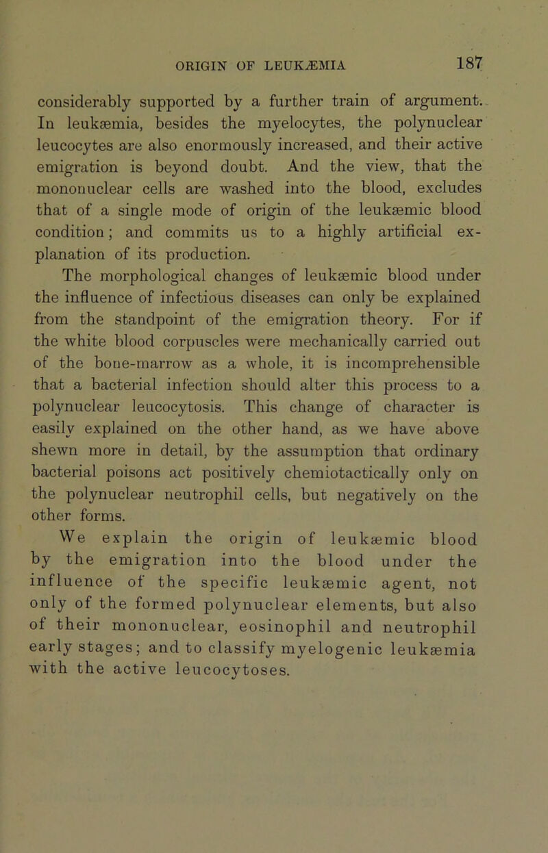 considei'ably supported by a further train of argument.. In leukaemia, besides the myelocytes, the polynuclear leucocytes are also enormously increased, and their active emigration is beyond doubt. And the view, that the mononuclear cells are washed into the blood, excludes that of a single mode of origin of the leuksemic blood condition; and commits us to a highly artificial ex- planation of its production. The morphological changes of leukaemic blood under the influence of infectious diseases can only be explained from the standpoint of the emigration theory. For if the white blood corpuscles were mechanically carried out of the bone-marrow as a whole, it is incomprehensible that a bacterial infection should alter this process to a polynuclear leucocytosis. This change of character is easily explained on the other hand, as we have above shewn more in detail, by the assumption that ordinary bacterial poisons act positively chemiotactically only on the polynuclear neutrophil cells, but negatively on the other forms. We explain the origin of leuksemic blood by the emigration into the blood under the influence of the specific leukaemic agent, not only of the formed polynuclear elements, but also of their mononuclear, eosinophil and neutrophil early stages; and to classify myelogenic leukaemia with the active leucocytoses.