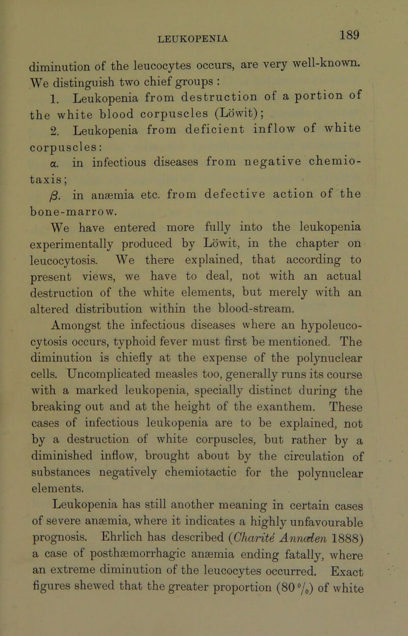 diminution of the leucocytes occurs, are very well-known. We distinguish two chief groups : 1. Leukopenia from destruction of a portion of the white blood corpuscles (Lbwit); 2. Leukopenia from deficient inflow of white corpuscles: a. in infectious diseases from negative chemio- taxis; /3. in anaemia etc. from defective action of the bone-marrow. We have entered more fully into the leukopenia experimentally produced by Ldwit, in the chapter on leucocytosis. We there explained, that according to present views, we have to deal, not with an actual destruction of the white elements, but merely with an altered distribution within the blood-stream. Amongst the infectious diseases where an hypoleuco- cytosis occurs, typhoid fever must first be mentioned. The diminution is chiefly at the expense of the polynuclear cells. Uncomplicated measles too, generally runs its course with a marked leukopenia, specially distinct during the breaking out and at the height of the exanthem. These cases of infectious leukopenia are to be explained, not by a destruction of white corpuscles, but rather by a diminished inflow, brought about by the circulation of substances negatively chemiotactic for the polynuclear elements. Leukopenia has still another meaning in certain cases of severe anaemia, where it indicates a highly unfavourable prognosis. Ehrlich has described {Gharite Annoden 1888) a case of posthsemorrhagic anaemia ending fatally, where an extreme diminution of the leucocytes occurred. Exact figures shewed that the greater proportion (80 ®/o) of white