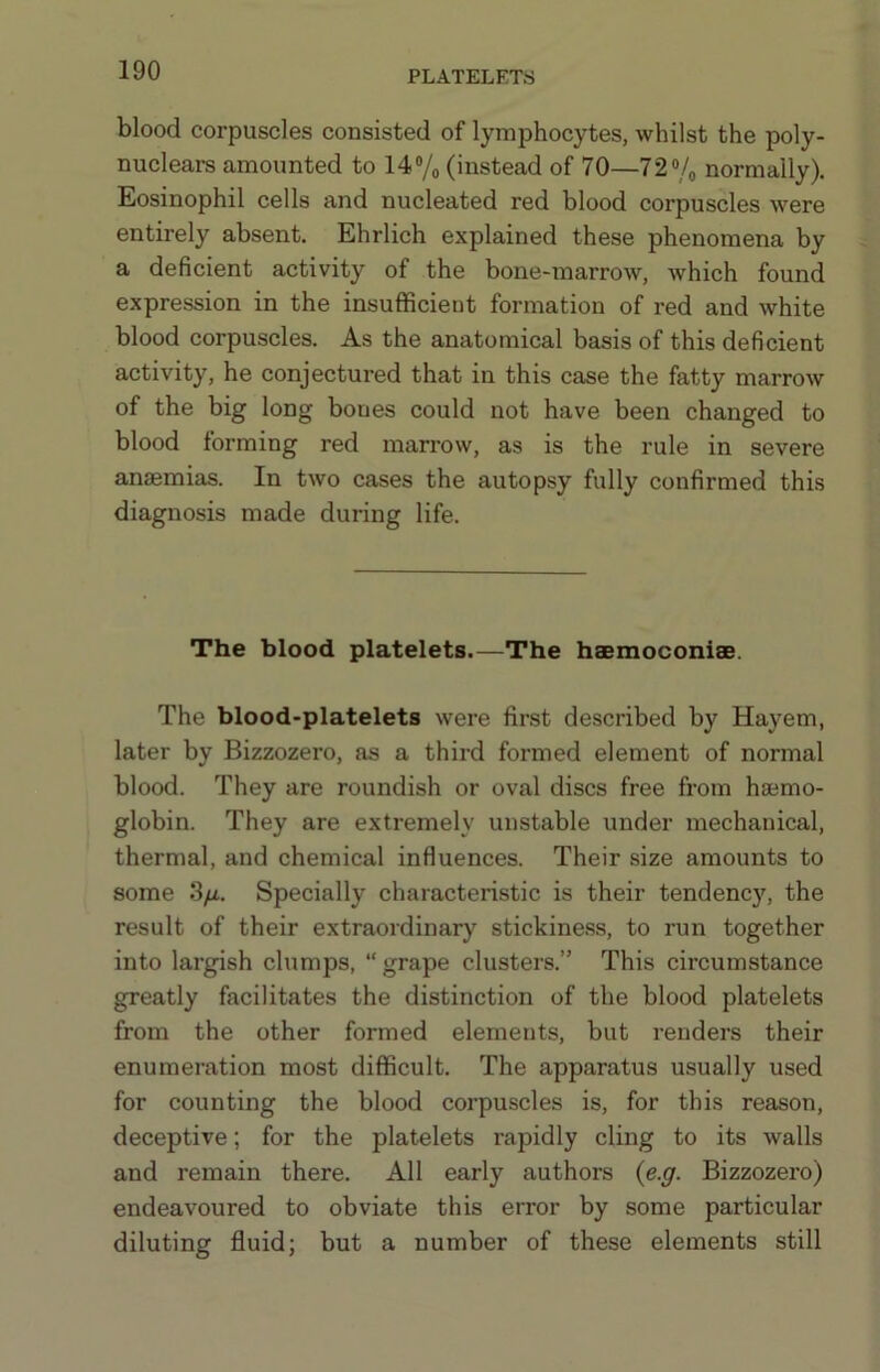 blood corpuscles consisted of lymphocytes, whilst the poly- nuclears amounted to 14 Vo (instead of 70—72 “/o normally). Eosinophil cells and nucleated red blood corpuscles were entirely absent. Ehrlich explained these phenomena by a deficient activity of the bone-marrow, which found expression in the insufficient formation of red and white blood corpuscles. As the anatomical basis of this deficient activity, he conjectured that in this case the fatty marrow of the big long bones could not have been changed to blood forming red marrow, as is the rule in severe anemias. In two cases the autopsy fully confirmed this diagnosis made during life. The blood platelets.—The haemoconise. The blood-platelets were first described by Hayem, later by Bizzozero, as a third formed element of normal blood. They are roundish or oval discs free from haemo- globin. They are extremely unstable under mechanical, thermal, and chemical influences. Their size amounts to some .S/A. Specially characteristic is their tendency, the result of their extraordinary stickine.ss, to run together into largish clumps, “ grape clusters.” This circumstance greatly facilitates the distinction of the blood platelets from the other formed elements, but renders their enumeration most difficult. The apparatus usually used for counting the blood corpuscles is, for this reason, deceptive; for the platelets rapidly cling to its walls and remain there. All early authors {e.g. Bizzozero) endeavoured to obviate this error by some particular diluting fluid; but a number of these elements still