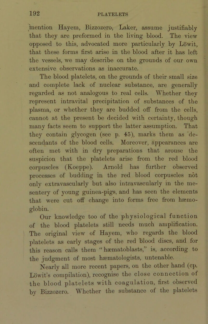 mention Hayem, Bizzozero, Laker, assume justifiably that they are preformed in the living blood. The view opposed to this, advocated more particularly by Lb wit, that these forms first arise in the blood after it has left the vessels, we may describe on the grounds of our own extensive observations as inaccurate. The blood platelets, on the grounds of their small size and complete lack of nuclear substance, are generally regarded as not analogous to real cells. Whether they represent intravital precipitation of substances of the plasma, or whether they are budded off from the cells, cannot at the present be decided with certainty, though many facts seem to support the latter assumption. That they contain glycogen (see p. 45), marks them as 'de- scendants of the blood cells. Moreover, appearances are often met with in dry preparations that arouse the suspicion that the platelets arise from the red blood corpuscles (Koeppe). Arnold has further observed processes of budding in the red blood corpuscles not only extravascularly but also intravascularly in the me- sentery of young guinea-pigs, and has seen the elements that were cut off change into forms free from haemo- globin. Our knowledge too of the physiological function of the blood platelets still needs much amplification. The original view of Hayem, who regards the blood platelets as early stages of the red blood discs, and for this reason calls them “ haematoblasts,” is, according to the judgment of most haematologists, untenable. Nearly all more recent papers, on the other hand (cp. Lbwit’s compilation), recognise the close connection of the blood platelets with coagulation, first observed by Bizzozero. Whether the substance of the platelets