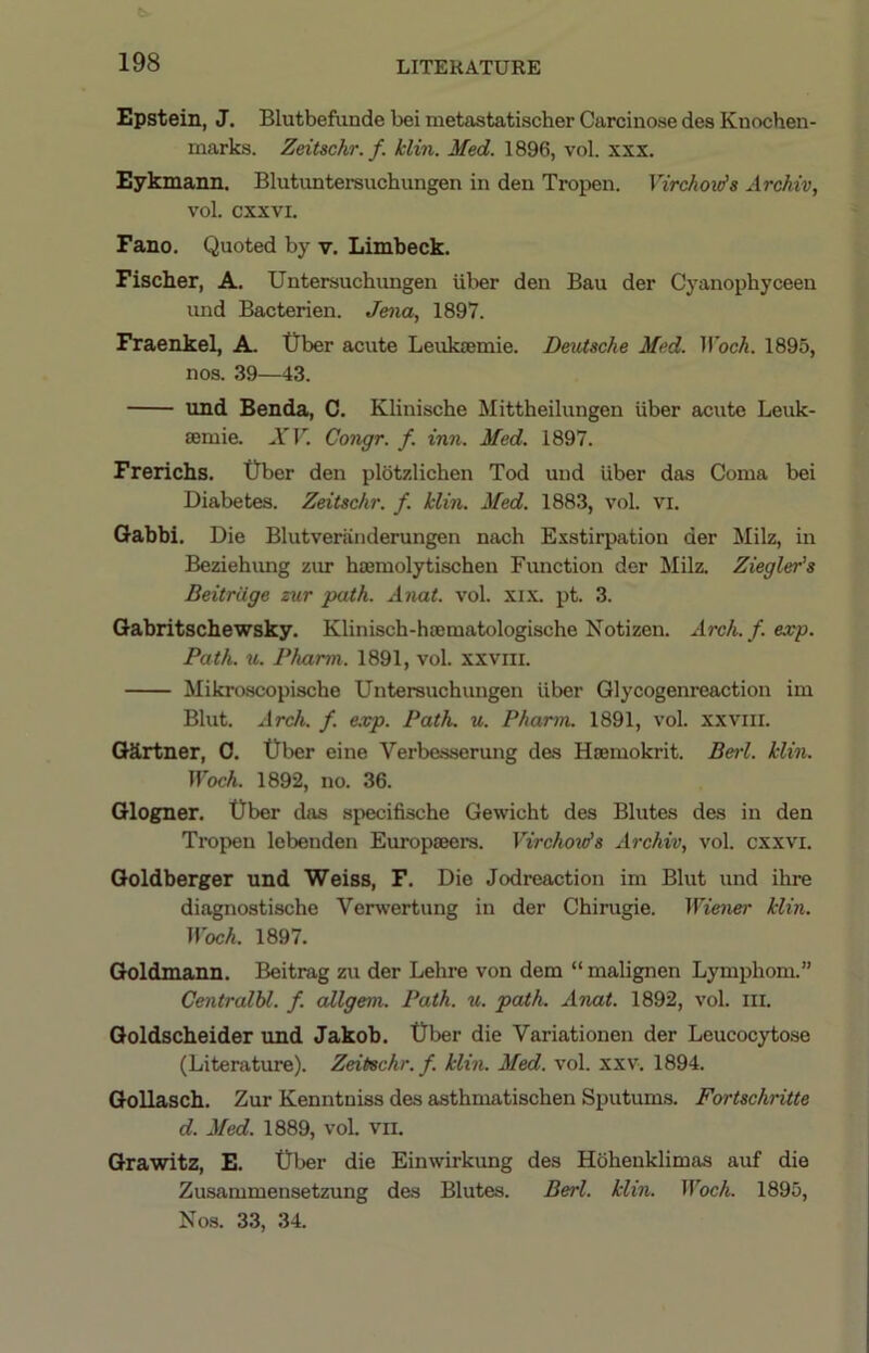 Epstein, J. Blutbefiinde bei metastatischer Carcinose des Knochen- marks. Zeitschr. f. klin. Med. 1896, vol. xxx. Eykmann. Blutuntersuchungen in den Tropen. Virchoids Archiv, vol. cxxvi. Fano. Quoted by v. Limbeck. Fischer, A. Untersuchimgen iiber den Bau der Cyanopbyceen and Bacterien. Jena, 1897. Fraenkel, A. tlber acute Leukiemie. DetUsche Med. HbcA. 1895, nos. 39—43. und Benda, C. Klinische Mittheilungen iiber acute Leuk- semie. A’’F. Congr. f. inn. Med. 1897. Frerichs. 0ber den plotzlicben Tod und iiber das Coma bei Diabetes. Zeitschr. f. klin. Med. 1883, vol. vi. Qabbi. Die Blutveninderungen nach Exstirpation der Milz, in Beziehimg zur haemolytischen Fimction der Milz. Ziegler's Beitrdge zur path. Anat. vol. xix. pt. 3. Gabritschewsky. Klinisch-hsematologische Notizen. 2irch.f.exp. Path. u. Pharm. 1891, vol. xxviii. Mikroscopiscbe Untersuchimgen iiber Glycogenreaction im Blut. Arch. f. e.vp. Path. u. Pharm. 1891, vol. xxviir. Oilrtner, 0. Uber eine Verbe.sserung des Hsemokrit. Beii. klin. Woch. 1892, no. 36. Glogner. Uber das specifische Gewicht des Blutes des in den Tropen lebenden Europaeers. Virchovfs Archiv, vol. cxxvi. Goldberger und Weiss, F. Die Jodreaction im Blut und ihre diagnostische Verwertung in der Chirugie. Wiener klin. Woch. 1897. Goldmann. Beitrag zu der Lehre von dem “ malignen Lymphom.” CentralU. f. aXlgem. Path. u. path. Anat. 1892, vol. III. Goldscheider und Jakob. Uber die Variationen der Leucocytose (Literature). Zeitschr. f. klin. Med. vol. xxv. 1894. Gollasch. Zur Kenntniss des asthmatischen Sputums. Fortschritte d. Med. 1889, vol. vii. Grawitz, E. Uber die Einwirkung des Hbhenklimas auf die Zusammensetzung des Blutes. Berl. klin. Woch. 1895, Nos. 33, 34.