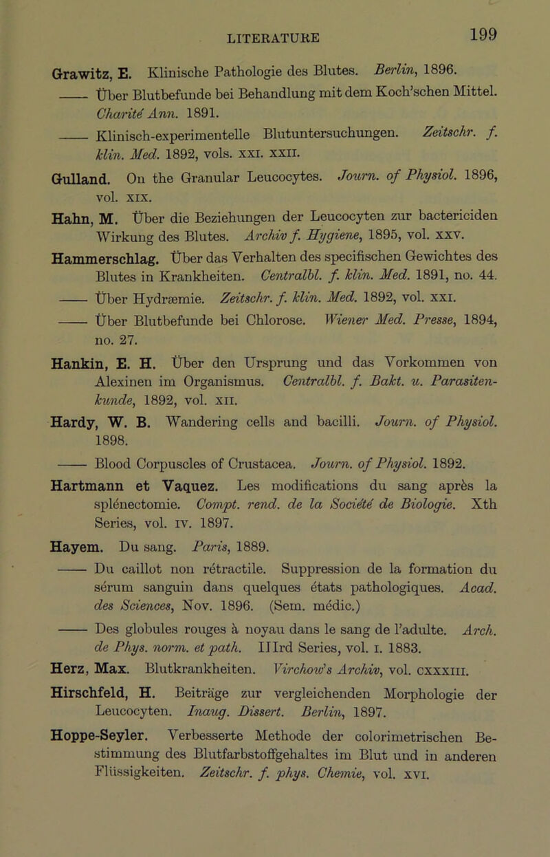 Grawitz, E. Klinische Pathologie des Blutes. Berlin, 1896. -Qber Blutbefunde bei Behandlurig mit dem Koch’schen Mittel. Charity Ann. 1891. Kliniach-experimentelle Blutuntersuchungen. Zeitschr. f. klin. Med. 1892, vols. xxi. xxil. Gulland. On the Granular Leucocytes. Jox(,m. of Physiol, vol. XIX. Hahn, M. Uber die Beziehungen der Leucocyten zur bactericiden Wirkung des Blutes. Archiv f. Hygiene, 1895, vol. xxv. Hammerschlag. tJber das Verhalten des specifischen Gewichtes des Blutes in Krankheiten. Centralbl. f. klin. Med. 1891, no. 44. tiber Hydriemie. Zeitschr. f. klin. Med. 1892, vol. xxi. Uber Blutbefunde bei Chlorose. Wiener Med. Presse, 1894, no. 27. Hankin, E. H. Uber den Ursprung und das Vorkommen von Alexinen im Organismus. Centralbl. f. Bakt. u. Parasiten- kunde, 1892, vol. xii. Hardy, W. B. Wandering cells and bacilli. Joum. of Physiol. 1898. Blood Corpuscles of Crustacea. Journ. of Physiol. 1892. Hartmann et Vaquez. Les modifications du sang aprfes la splenectomie. Convpt. rend, de la Bocidt4 de Biologic. Xth Series, vol. iv. 1897. Hayem. Du sang. Paris, 1889. Du caillot non retractile. Suppression de la formation du serum sanguin dans quelques ^tats pathologiques. Acad, des Sciences, Nov. 1896. (Sem. m^dic.) Des globules rouges k noyau dans le sang de I’adulte. Arch. de Phys. norm, et path. IJIrd Series, vol. i. 1883. Herz, Max. Blutkrankheiten. Virchovis Archiv, vol. cxxxiii. Hirschfeld, H. Beitrage zur vergleichenden Morphologie der Leucocyten. Inaug. Dissert. Berlin, 1897. Hoppe-Seyler. Verbesserte Methode der colorimetrischen Be- .stimmung des Blutfarbstoffgehaltes im Blut und in anderen Fliissigkeiten. Zeitschr. f. phys. Chemie, vol. xvi.