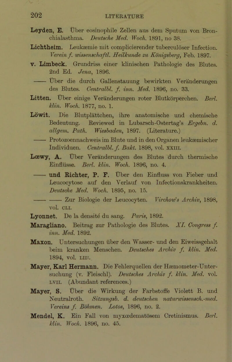 Leyden, E. tTber eosinophile Zellen aus dem Sputum von Bron- chialasthma. Deutsche Med. Woch. 1891, no 38. Lichtheim. Leukaemie mit complicierender tuberculdser Infection. Verem f. vdssensehaftl. Heilkunde zu Konigsberg, Feb. 1897. V. Limbeck. Grundriss einer klinischen Pathologie des Blutes. 2nd Ed. Jena, 1896. t!rber die durch Gallenstauung bewirkten Veranderungen de.s Blutes. Centrcdbl. f. inn. Med. 1896, no. 33. Litten. tTber einige Veranderungen roter Blutkorperchen. Berl. klin. Woch. 1877, no. 1. Ldwit, Die Blutplattchen, ihre anatomische und chemische Bedeutimg. Reviewed in Lubarsch-Ostertag’s Ergebn. d. allgem. Path. Wiesbaden, 1897. (Literature.) Protozoeniuvchweis im Blute und in den Organen leukajmischer Individual!. Centralbl. f. Bakt. 1898, vol. xxiii. Loewy, A. tJber Veranderungen des Blutes durch thermische Einflusse. Berl. klin. Woch. 1896, no. 4. und Richter, P. F. t)ber den Einfluss von Fieber und Leucocytose auf den Verlauf von Infectionskrankheiten. Deutsche Med. Woch. 1895, no. 15. Zur Biologie der Leucocj'ten. Virchow's Archiv, 1898, vol. CLI. Lyonnet. De la densitd du sang. Paris, 1892. Maragliano. Beitrag zur Pathologie des Blutes. XI. Congress f. inn. Med. 1892. Maxon. U ntcrsuchungen iiber den Wasser- und den Eiweissgehalt beim kranken Menschen. Deutsches Archiv f. klin. Med. 1894, vol. Liir. Mayer, Karl Hermann. Die Fehlerquellen der Haimometer-Unter- suchung (v. Fleischl). Deutsches Archiv f. klin. Med. vol. LVii. (Abimdant references.) Mayer, S. t)ber die Wirkung der Farbstoffe Violett B. und Neutralroth. Sitzungsb. d. deutschen naturwissensch.-nied. Vereins f. Bbhmen. Lotos, 1896, no. 2. Mendel, K. Ein Fall von myxa'dematosem Cretinismus. Berl. klin. ll’oc7(. 1896, no. 45.