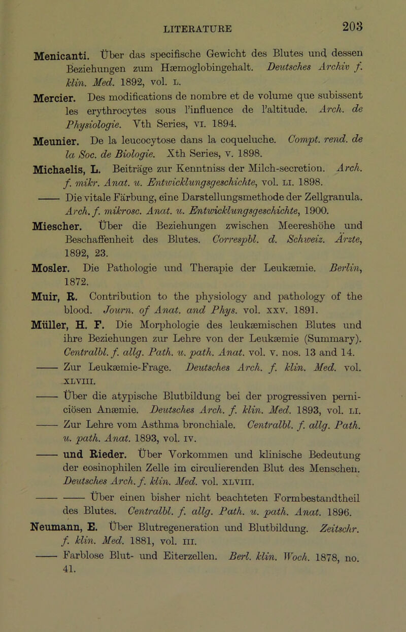 Menicanti. tTber diis specifische Gewicht des Elutes uiid dessen Beziehungen ziim Hamoglobingehalt. Dmitsches Archiv f. klin. Med. 1892, vol. L. Mercier. Des modifications de nombre et de volume que subissent les erythrocjdies sous I’influence de I’altitude. Arch, de Physiologie. Vth Series, vi. 1894. Meunier. De la leucocytose dans la coqueluche. Compt. rend, de la Soc. de Biologie. Xth Series, v. 1898. Michaelis, L. Beitrage zur Kenntniss der Milch-secretion. Arch, f. mikr. Anat. u. Ent^vicklungsgeschichte, vol. Li. 1898. Die vitale Farbung, eine Darstellungsmethode der Zellgranula. Arch.f. mikrosc. Anat. u. Entwicklungsgeschichte, 1900. Miescher. Uber die Beziehungen zwischen Meereshohe und Beschafienheit des Blutes. Correspbl. d. Schweiz. Arzte, 1892, 23. Mosler. Die Pathologie und Therapie der Leulcjemie. Berlin., 1872. Muir, R. Contribution to the physiology and pathology of the blood. Joum. of Anat. and Phys. vol. xxv. 1891. Miiller, H. F. Die Moiqjhologie des leuksemischen Blutes \md ihre Beziehungen zur Lehre von der Leuksemie (Summary). Centralbl. f. allg. Path. u. path. Anat. vol. v. nos. 13 and 14. Zur Leukaemie-Frage. Deutsches Arch. f. klin. Aled. vol. XLvm. tiber die atypische Blutbildung bei der progressiven perni- ciosen Anaemie. Deutsches Arch. f. klin. Med. 1893, vol. li. Zur Lehre vom Asthma bronchiale. Centralbl. f. allg. Path. u. path. Anat. 1893, vol. iv. und Rieder. t)ber Vorkommen und klinische Bedeutung der eosinophilen Zelle im circulierenden Blut des Menscheu. Deutsches Arch. f. klin. Med. vol. xlviii. tiber einen bisher nicht beachteten Formbestandtheil des Blutes. Centralbl. f. allg. Path. u. path. Anat. 1896. Neumann, E. tiber Blutregeneration und Blutbildung. Zeitschr. f. klin. Med. 1881, vol. ni. Farblose Blut- und Eiterzellen. Berl. klin. Woch. 1878, no. 41.