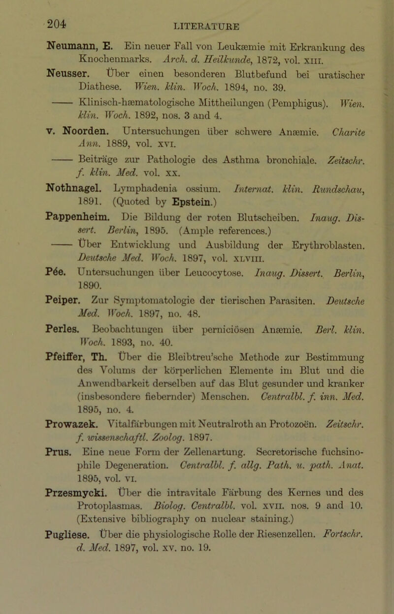 Neumann, E. Ein neuer Fall von Leuktemie mit Erkrankung des Knochenmarks. Arch. d. Heilhmde, 1872, vol. xiii. Neusser. tJber einen besonderen Blutbefund bei uratischer Diathese. Wien. klin. Woch. 1894, no. 39. Klinisch-hfflmatologische Mittheilimgen (Pemphigus). Wien. klin. Woch. 1892, nos. 3 and 4. V. Noorden. Untersuchungen liber schwere Anaeniie. Charite Ann. 1889, vol. xvi. Beitrage zim Pathologie des Asthma bronchiale. Zeitschr. f. klin. Med. vol. xx. Nothnagel. Lymphadenia ossium. Interned, klin. Rundschau, 1891. (Quoted by Epstein.) Pappenheim. Die Bildung der roten Blutscheiben. Inaug. Dis- sert. Berlin, 1895. (Ample references.) t)ber Entwicklung und Ausbildung der Erythroblasten. DeiUsche Med. Woch. 1897, vol. XLViii. Pde. Untersuchungen liber Leucocytose. Inaug. Dissert. Berlin, 1890. Peiper. Zur Symptomatologie der tierischen Parasiten. Dexdsche Med. Woch. 1897, no. 48. Perles. Beobachtuugen Uber perniciosen Anajmie. Berl. klin. Woch. 1893, no. 40. Pfeiffer, Th. Uber die Bleibtreu’sche Methode zur Bestimmung des Volums der korperlichen Elemente im Blut und die Anwendbarkeit derselben auf das Blut gesunder und kranker (insbesondere fiebernder) Menschen. Centralbl. f. inn. Med. 1895, no. 4. Prowazek. VitalfarbungenmitNeutralrothan Protozoen. Zeitschr. f. wissenschaftl. Zoolog. 1897. Prus. Eiue neue Form der Zellenartung. Secretorische fuchsino- phile Degeneration. Centralbl. f. allg. Path. u. path. Anat. 1895, vol. VI. Przesmycki. Uber die intravitale Farbung des Kernes und des Protoplasmas. Biolog. Centralbl. vol. xvii. nos. 9 and 10. (Extensive bibhography on nuclear staining.) Pugliese. Uber die physiologische Rolle der Rie.senzellen. Fortschr. d. Med. 1897, vol. xv. no. 19.