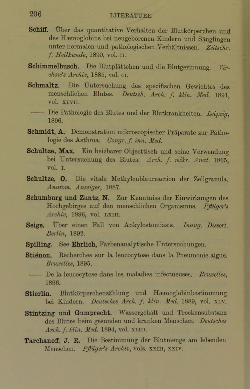 Schiff. trber das quantitative Verhalten der Blutkorperchen und des Haemoglobins bei neugeborenen Kindern und Sauglingen unter normalen und pathologischen Verhaltnissen. Zeitschr. f. Heilkunde, 1890, vol. ii. Schimmelbusch. Die Blutplattchen und die Blutgerinnung. Vir- chovfs Archiv, 1885, vol. ci. Schmaltz. Die Untersuchimg des specifischeu Gewichtes des menschlichen Blutes. Deutsch. Arch. f. klin. Med. 1891, vol. XLVII. Die Pathologie des Blutes und der Blutkrankheiten. Leipzig., 1896. Schmidt, A. Demonstration mikroscopischer Praparate zur Patho- logie des Asthma. Congr. f. inn. Med. Schultze, Max. Ein heizbarer Objecttisch mid seine Verwendung bei Untersuchung des Blutes. Arch. f. mikr. Anat. 1865, vol. I. Schultze, 0. Die vitale Methylenblaureaction der Zellgranula. Anatom. Anzeiger, 1887. Schumburg und Zuntz, N. Zur Kenutniss der Einwirkungen des Hochgebirges auf den menschlichen Organismus. PJliiger’s Archiv, 1896, vol. LXiii. Seige. t)ber eineu Fall von Ankylostomiasis. Inaug. Dissert. Berlin, 1892. Spilling. See Ehrlich, Farbenanalytische Untersuchungen. Sti^non. Recherches sur la leucocytose dans la Pneumonie aigue. BrxLxelles, 1895. De la leucocytose dans les maladies infectueuses. Bruxelles, 1896. Stierlin. Blutkbqierchenzahlung uud Hsemoglobinbestimmmig bei Kindern. Deutsches Arch. f. klin. Med. 1889, vol. XLV. Stintzing und Gumprecht. Wassergehalt und Trockensubstanz des Blutes beim gesunden und kranken Menschen. Deutsches Arch.f. klin. Med. 1894, vol. XLiii. Tarchanoff, J. R. Die Bestimmung der Blutmenge am lebenden Menschen. Pfliigeds Archiv, vols. xxiii, xxiv.