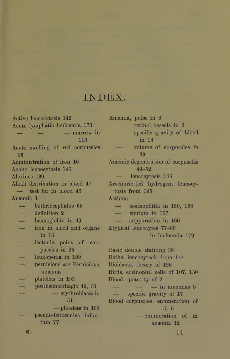 INDEX. Active leucocytosis 142 Acute lymphatic leukaemia 170 — — — marrow in 118 Acute swelling of red corpuscles 23 Administration of iron 16 Agony leucocytosis 146 Alexines 139 Alkali distribution in blood 47 — test for in blood 46 Anaemia 1 — bothriocepbalus 65 — definition 2 — haemoglobin in 49 — iron in blood and organs in 16 — isotonic point of cor- puscles in 25 — leukopenia in 189 — pernicious see Pernicious anaemia — platelets in 193 — posthaemorrhagic 49, 51 — — erytbroblasts in 51 — — platelets in 193 — pseudo-leukaemica infan- tum 77 Anaemia, pulse in 3 — retinal vessels in 3 — specific gravity of blood in 18 — volume of corpuscles in 23 Anaemic degeneration of corpuscles 49-52 — leucocytosis 146 Arsenurietted hydrogen, leucocy- tosis from 145 Asthma — eosinophilia in 150, 158 — sputum in 157 — suppuration in 160 Atypical leucocytes 77-80 — — in leukaemia 179 Basic double staining 38 Baths, leucocytosis from 144 Bioblasts, theory of 128 Birds, eosinophil cells of 107, 130 Blood, quantity of 2 — — — in anaemias 3 — specific gravity of 17 Blood corpuscles, enumeration of 5, 6 — — enumeration of in anaemia 12