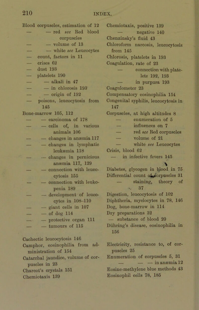 Blood corpuscles, estimation of 12 — — red see Red blood corpuscles — — volume of 13 — — white see Leucocytes — count, factors in 11 — crises 62 — dust 193 — platelets 190 — — alkali in 47 — — in chlorosis 193 — — origin of 192 — poisons, leucocytosis from 145 Bone-marrow 105, 112 — — carcinoma of 178 — — cells of, in various animals 106 — — changes in anosmia 117 — — changes in lymphatic leukasmia 118 — — changes in pernicious anaemia 117, 129 — — connection with leuco- cytosis 155 — — connection with leuko- penia 189 — — development of leuco- cytes in 108-110 — — giant cells in 107 — — of dog 114 — — protective organ 111 — — tumours of 115 Cachectic leucocytosis 146 Camphor, eosinophilia from ad- ministration of 154 Catarrhal jaundice, volume of cor- puscles in 23 Charcot’s crystals 151 Chemiotaxis 139 Chemiotaxis, positive 139 — negative 140 Chenzinsky’s fluid 43 Chloroform narcosis, leucocytosis from 145 Chlorosis, platelets in 193 Coagulation, rate of 23 — connection with plate- lets 192, 193 — in purpura 193 Coagnlometer 23 Compensatory eosinophilia 154 Congenital syphilis, leucocytosis in 147 Corpuscles, at high altitudes 8 — enumeratiou of 5 — influences on 7 — red see Red corpuscles — volume of 21 — white see Leucocytes Crisis, blood 62 — in infective fevers 145 Diabetes, glycogen in blood in 75 Difierential count o^brpuscles 31 — staining, theory of .. 37 Digestion, leucocytosis of 102 Diphtheria, myelocytes in 78, 146 Dog, bone-marrow in 114 Dry preparations 32 — substance of blood 20 Diihring’s disease, eosinophilia in 156 Electricity, resistance to, of cor- puscles 25 Enumeration of corpuscles 5, 31 — — — in antemia 12 Eosine-methylene blue methods 43 Eosinophil cells 78, 185