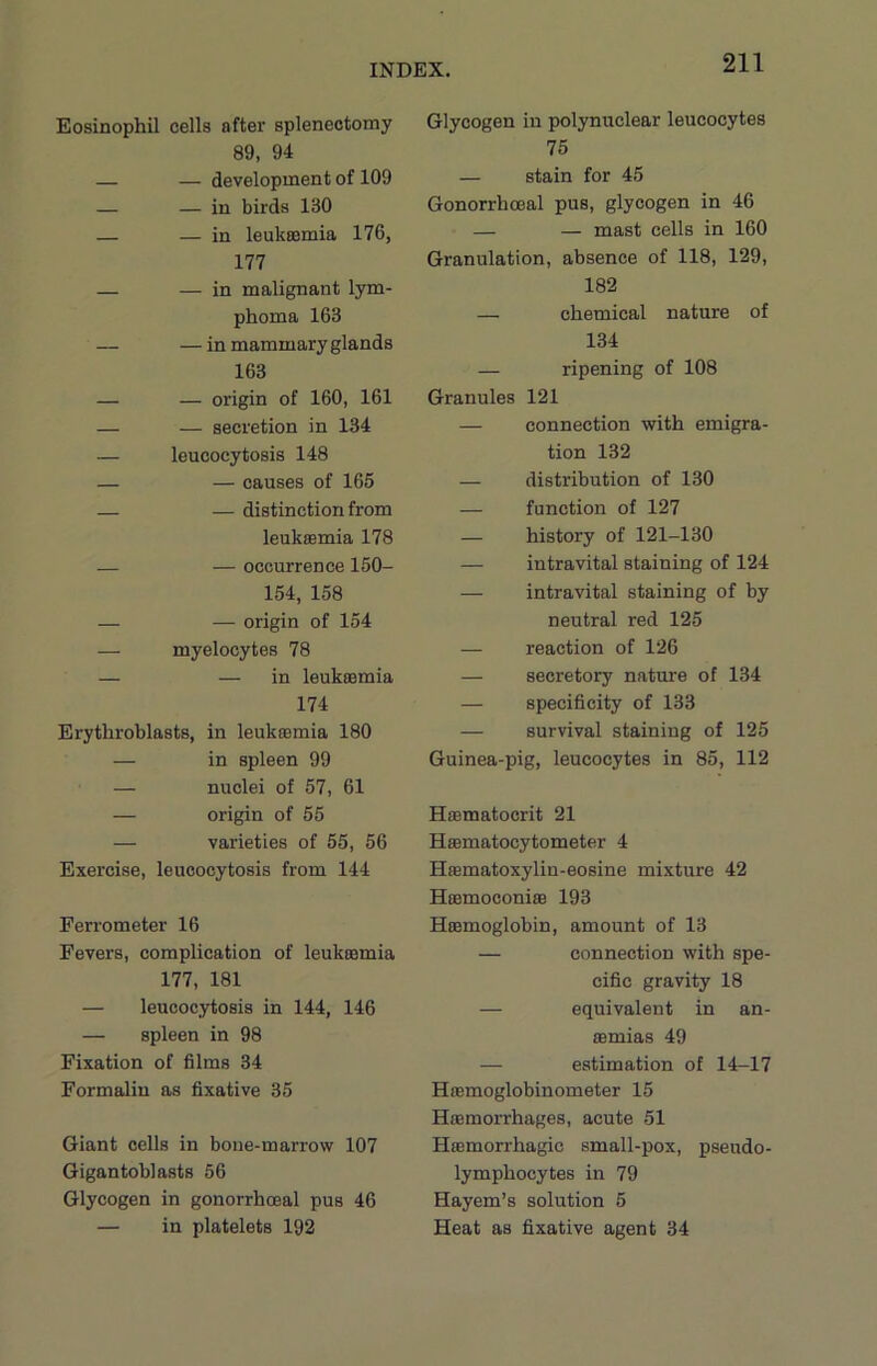 Eosinophil cells after splenectomy 89, 94 — — development of 109 — — in birds 130 — — in leukaemia 176, 177 — — in malignant lym- phoma 163 — — in mammary glands 163 — — origin of 160, 161 — — secretion in 134 — leucocytosis 148 — — causes of 165 — — distinction from leukaemia 178 — — occurrence ISO- 154, 158 — — origin of 154 — myelocytes 78 — — in leukaemia 174 Erythroblasts, in leukaemia 180 — in spleen 99 — nuclei of 57, 61 — origin of 55 — varieties of 55, 56 Exercise, leucocytosis from 144 Ferrometer 16 Fevers, complication of leukaemia 177, 181 — leucocytosis in 144, 146 — spleen in 98 Fixation of films 34 Formalin as fixative 35 Giant cells in bone-marrow 107 Gigantoblasts 56 Glycogen in gonorrhoeal pus 46 — in platelets 192 Glycogen in polynuclear leucocytes 75 — stain for 45 Gonorrhoeal pus, glycogen in 46 — — mast cells in 160 Granulation, absence of 118, 129, 182 — chemical nature of 134 — ripening of 108 Granules 121 — connection with emigra- tion 132 — distribution of 130 — function of 127 — history of 121-130 — intravital staining of 124 — intravital staining of by neutral red 125 — reaction of 126 — secretory nature of 134 — specificity of 133 — survival staining of 125 Guinea-pig, leucocytes in 85, 112 Hsematocrit 21 Hsematocytometer 4 Hsematoxylin-eosine mixture 42 HoemoconiaB 193 Hiemoglobin, amount of 13 — connection with spe- cific gravity 18 — equivalent in an- aemias 49 — estimation of 14-17 Hffimoglobinometer 15 Haemorrhages, acute 51 Haemorrhagic small-pox, pseudo- lymphocytes in 79 Hayem’s solution 5 Heat as fixative agent 34