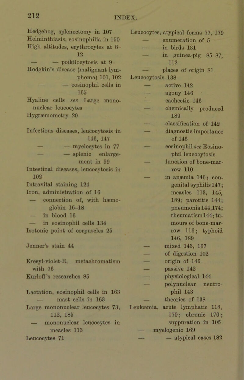 Hedgehog, splenectomy in 107 Helminthiasis, eosinophilia in 150 High altitudes, erythrocytes at 8- 12 — — poikilocytosis at 9 Hodgkin’s disease (malignant lym- phoma) 101, 102 — — eosinophil cells in 165 Hyaline cells see Large mono- nuclear leucocytes Hygrajmometry 20 Infectious diseases, leucocytosis in 146, 147 — — myelocytes in 77 — — splenic enlarge- ment in 99 Intestinal diseases, leucocytosis in 102 Intravital staining 124 Iron, administration of 16 — connection of, with ha>mo- globin 16-18 — in blood 16 — in eosinophil cells 134 Isotonic point of corpuscles 25 Jenner’s stain 44 Kresyl-violet-Il, mctachromatism with 76 Kurloff’s researches 85 Lactation, eosinophil cells in 163 — mast cells in 163 Large mononuclear leucocytes 73, 112, 185 — mononuclear leucocytes in measles 113 Leucocytes 71 Leucocytes, atypical forms 77, 179 — enumeration of 5 — in birds 131 — in guinea-pig 85-87, 112 — places of origin 81 Leucocytosis 138 — active 142 — agony 146 — cachectic 146 — chemically produced 189 — classi6cation of 142 — diagnostic importance of 146 — eosinophil see Eosino- phil leucocytosis — function of bone-mar- row 110 — in anaemia 146; con- genital syphilis 147; measles 113, 145, 189; parotitis 144; pneumonia 144,174; rheumatism 144; tu- mours of bone-mar- row 116; typhoid 146, 189 — mixed 143, 167 — of digestion 102 — origin of 146 — passive 142 — physiological 144 — polynuclear neutro- phil 143 — theories of 138 Leukaemia, acute lymphatic 118, 170; chronic 170 ; suppuration in 105 — myelogenic 169 — — atypical cases 182