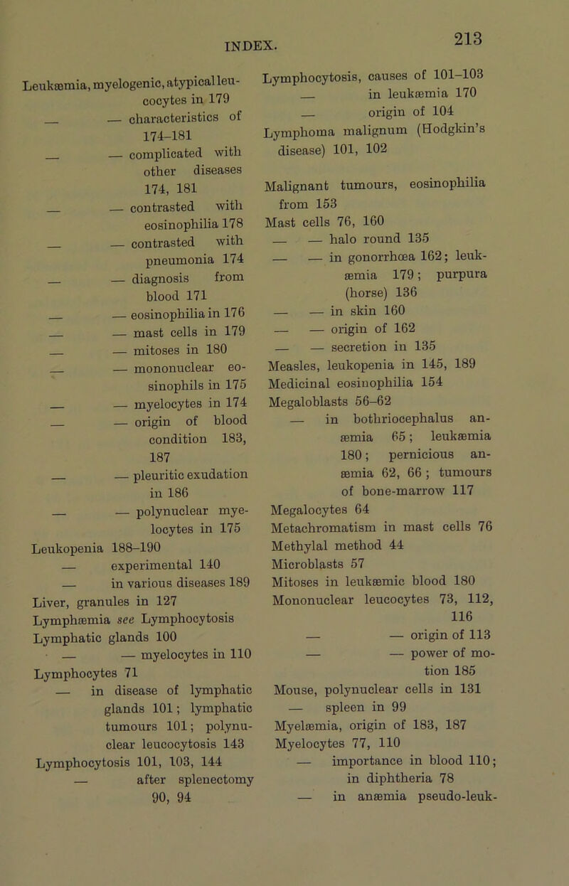 Leukromia, myelogenic, atypical leu- cocytes in 179 — characteristics of 174-181 — complicated with other diseases 174, 181 — contrasted with eosinophilia 178 — contrasted with pneumonia 174 — diagnosis from blood 171 — eosinophilia in 176 — mast cells in 179 — mitoses in 180 — mononuclear eo- sinophils in 175 — myelocytes in 174 — origin of blood condition 183, 187 — pleuritic exudation in 186 — polynuclear mye- locytes in 175 Leukopenia 188-190 — experimental 140 — in various diseases 189 Liver, granules in 127 Lymphoemia see Lymphocytosis Lymphatic glands 100 — myelocytes in 110 Lymphocytes 71 — in disease of lymphatic glands 101; lymphatic tumours 101; polynu- clear leucocytosis 143 Lymphocytosis 101, 103, 144 — after splenectomy 90, 94 Lymphocytosis, causes of 101—103 in leukasmia 170 origin of 104 Lymphoma malignum (Hodgkin’s disease) 101, 102 Malignant tumours, eosinophilia from 153 Mast cells 76, 160 — halo round 135 — — in gonorrhoea 162; leuk- semia 179; purpura (horse) 136 — — in skin 160 — — origin of 162 — — secretion in 135 Measles, leukopenia in 145, 189 Medicinal eosinophilia 154 Megaloblasts 56-62 — in bothriocephalus an- aemia 65; leukaemia 180; pernicious an- aemia 62, 66 ; tumours of bone-marrow 117 Megalocytes 64 Metachromatism in mast cells 76 Methylal method 44 Microblasts 57 Mitoses in leukaemic blood 180 Mononuclear leucocytes 73, 112, 116 — — origin of 113 — — power of mo- tion 185 Mouse, polynuclear cells in 131 — spleen in 99 Myelsemia, origin of 183, 187 Myelocytes 77, 110 — importance in blood 110; in diphtheria 78 — in anaemia pseudo-leuk-