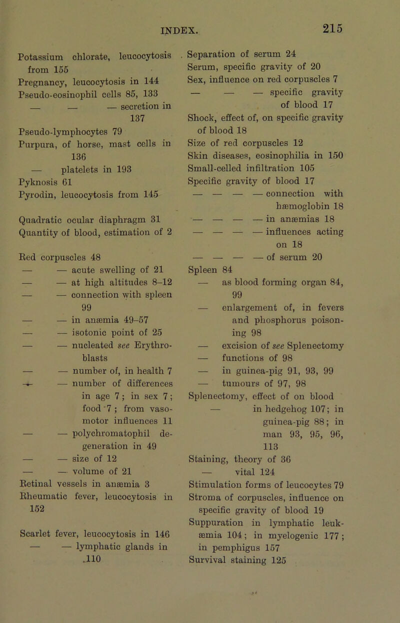 Potassium chlorate, leucocytosis from 155 Pregnancy, leucocytosis in 144 Pseudo-eosinophil cells 85, 133 — — secretion in 137 Pseudo-lymphocytes 79 Purpura, of horse, mast cells in 136 — platelets in 193 Pyknosis 61 Pyrodin, leucocytosis from 145 Quadratic ocular diaphragm 31 Quantity of blood, estimation of 2 Red corpuscles 48 — — acute swelling of 21 — — at high altitudes 8-12 — — connection with spleen 99 — — in anasmia 49-57 — — isotonic point of 25 — — nucleated see Erythro- blasts — — number of, in health 7 -4- — number of differences in age 7; in sex 7; food 7; from vaso- motor influences 11 — — polychromatophil de- generation in 49 — — size of 12 — — volume of 21 Retinal vessels in anaemia 3 Rheumatic fever, leucocytosis in 152 Scarlet fever, leucocytosis in 146 — — lymphatic glands in .110 Separation of serum 24 Serum, specific gravity of 20 Sex, influence on red corpuscles 7 — — — specific gravity of blood 17 Shock, effect of, on specific gravity of blood 18 Size of red corpuscles 12 Skin diseases, eosinophilia in 150 Small-celled infiltration 105 Specific gravity of blood 17 — — — — connection with haemoglobin 18 — — — — in anaemias 18 — — — — influences acting on 18 — — — — of serum 20 Spleen 84 — as blood forming organ 84, 99 — enlargement of, in fevers and phosphorus poison- ing 98 — excision of see Splenectomy — functions of 98 — in guinea-pig 91, 93, 99 — tumours of 97, 98 Splenectomy, effect of on blood — in hedgehog 107; in guinea-pig 88; in man 93, 95, 96, 113 Staining, theory of 36 — vital 124 Stimulation forms of leucocytes 79 Stroma of corpuscles, influence on specific gravity of blood 19 Suppuration in lymphatic leuk- aemia 104 ; in myelogenic 177 ; in pemphigus 157 Survival staining 125