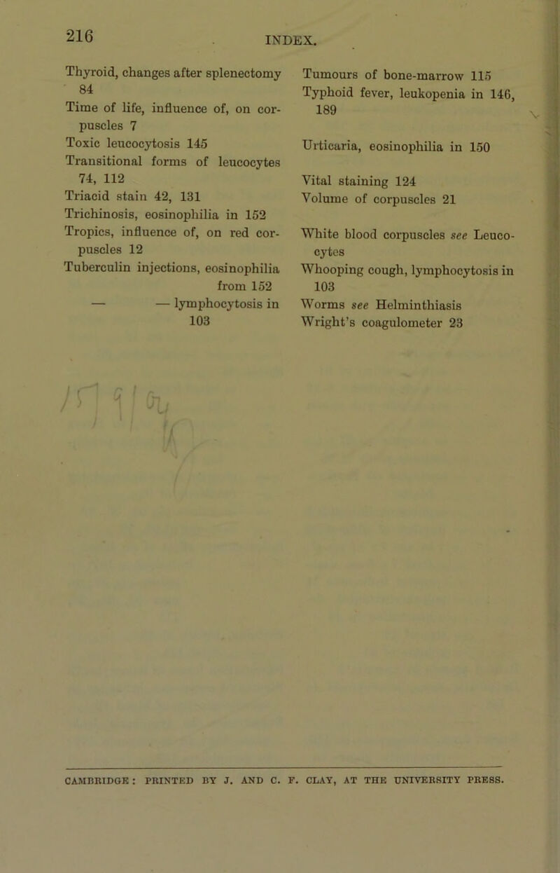 Thyroid, changes after splenectomy 84 Time of life, influence of, on cor- puscles 7 Toxic leucocytosis 145 Transitional forms of leucocytes 74, 112 Triacid stain 42, 131 Trichinosis, eosinophilia in 152 Tropics, influence of, on red cor- puscles 12 Tuberculin injections, eosinophilia from 152 — — lymphocytosis in 103 yr V'p, Tumours of bone-marrow 115 Typhoid fever, leukopenia in 146, 189 Urticaria, eosinophilia in 150 Vital staining 124 Volume of corpuscles 21 White blood corpuscles see Leuco- cytes Whooping cough, lymphocytosis in 103 Worms see Helminthiasis Wright’s coagulometer 23 CAMBBIDGK : PRINTED BY J. AND C. F. CLAY, AT THE UNIVERSITY PRESS.