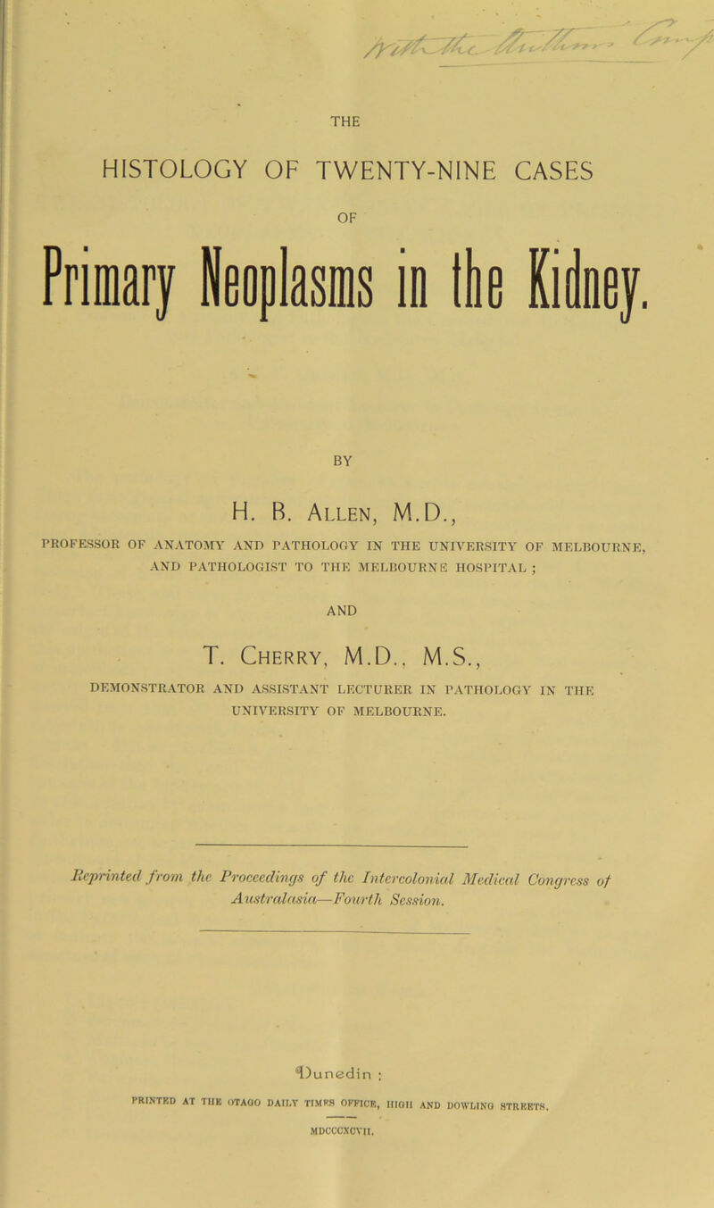 THE HISTOLOGY OF TWENTY-NINE CASES in Ibe Kidney. BY H. B. Allen, M.D., PROFESSOR OF ANATOMY AND PATHOLOGY IN THE UNIVERSITY OF MELBOURNE, AND PATHOLOGIST TO THE MELBOURNE HOSPITAL ; AND T. Cherry, M.D., M.S., DEMON.STRATOR AND ASSISTANT LECTURER IN PATHOLOGY IN THE UNIVERSITY OF MELBOURNE. RepHnted from the Proceedings of the Intercolonial Medical Congress of Australasia—Fourth Session. H)unedin ; PRI.NTKD AT THE OTAOO DAII.Y TtMFS OfflCE, IIIOII AND DOWLINQ STREETS. MDCCCXCVII.