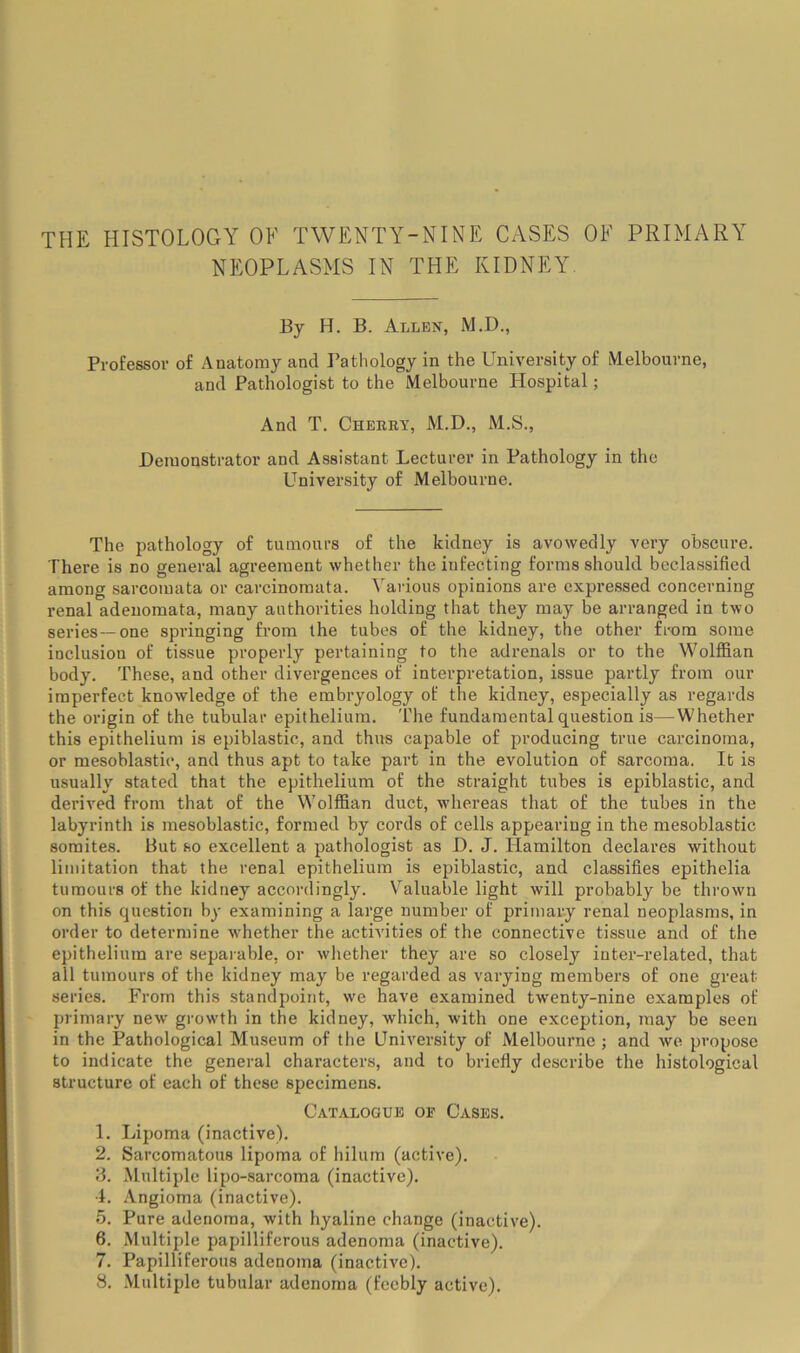 THE HISTOLOGY OF TWENTY-NINE Cx\SES OE PRIMARY NEOPLASMS IN THE KIDNEY. By H. B. Allen, M.D., Professor of Anatomy and Pathology in the University of Melbourne, and Pathologist to the Melbourne Hospital; And T. Cherby, M.D., M.S., Demonstrator and Assistant Lecturer in Pathology in the University of Melbourne. The pathology of tumours of the kidney is avowedly very obscure. There is no general agreement whether the infecting forms should bcclassified among sarcomata or carcinomata. Various opinions are expressed concerning renal adenomata, many authorities holding that they may be arranged in two series—one springing from the tubes of the kidney, the other from some inclusion of tissue properly pertaining to the adrenals or to the Wolffian body. These, and other divergences of interpretation, issue partly from our imperfect knowledge of the embryology of the kidney, especially as regards the origin of the tubular epithelium. The fundamental question is—Whether this epithelium is epiblastic, and thus capable of producing true carcinoma, or mesoblastic, and thus apt to take part in the evolution of sarcoma. It is usually stated that the epithelium of the straight tubes is epiblastic, and derived from that of the Wolffian duct, whereas that of the tubes in the labyrinth is mesoblastic, formed by cords of cells appearing in the mesoblastic somites. But so excellent a pathologist as D. J. Hamilton declares without limitation that the renal epithelium is epiblastic, and classifies epithelia tumours of the kidney accordingly. V'^aluable light will probably be thrown on this question by examining a large number of primary renal neoplasms, in order to determine w'hether the activities of the connective tissue and of the epithelium are separable, or w'hether they are so closely inter-related, that all tumours of the kidney may be regarded as varying members of one great series. From this standpoint, we have examined twenty-nine examples of primary new growth in the kidney, which, with one exception, may be seen in the Pathological Museum of the University of Melbourne ; and we propose to indicate the general characters, and to briefly describe the histological structure of each of these specimens. Catalogue of Cases. 1. Lipoma (inactive). 2. Sarcomatous lipoma of hilum (active). 3. Multiple lipo-sarcoma (inactive). 4. .'Vngioma (inactive). 5. Pure adenoma, with hyaline change (inactive). 6. Multiple papilliferous adenoma (inactive). 7. Papilliferous adenoma (inactive). 8. .Multiple tubular adenoma (feebly active).