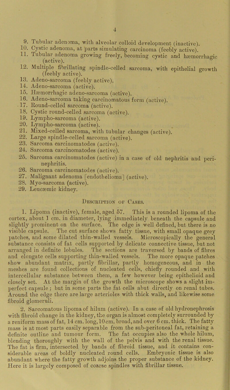 9. Tubular adenoma, with alveolar colloid development (inactive). 10. Cystic adenoma, at parts simulating carcinoma (feebly active). 11. Tubular adenoma growing freely, becomine cystic and hacmorrhasic (active). “ ^ 12. Multiple fibrillating spindle-celled sarcoma, with epithelial erowth (feebly active). 13. Adeno-sarcoma (feebly active). 14. Adeno-sarcoma (active). 15. Hjemorrhagie adeno-sarcoma (active). 16. Adeno-sarcoma taking carcinomatous form (active). ■ 17. Kound-celled sarcoma (active). 18. Cystic round-celled sarcoma (active). 19. Lympho-sarcoma (active). 20. Lympho-sarcoma (active). 21. Mixed-celled sarcoma, with tubular changes (active). 22. Large spindle-celled sarcoma (active). 23. Sarcoma carcinomatodes (active). 24. Sarcoma carcinomatodes (active). 25. Sarcoma carcinomatodes (active) in a case of old nephritis and jjeri- nephritis. 26. Sarcoma carcinomatodes (active). 27. .Malignant adenoma (endothelioma] (active). 28. Myo-sarcoma (active). 29. Lcucaemic kidney. JlEscEiFnoN OP Cases. 1. Lipoma (inactive), female, aged 57. This is a rounded lipoma of the cortex, about 1 cm. in diameter, lying immediately beneath the capsule and slightly prominent on the surface. The edge is well defined, but there is no visible capsule. The cut surface sliows fatty tissue, with small opaque grey patches, and some dilated tliin-walled vessels. Microscopically the general substance consists of fat cells supported by delicate connective tissue, but not arranged in definite lobules. The sections are traversed by bands of fibres and elongate cells supporting thin-walled vessels. The more opaque patches show abundant matrix, partly fibrillar, partly homogeneous, and in the meshes arc found collections of nucleated cells, chiefly rounded and with intercellular substance between them, a few however being epithelioid and closely set. At the margin of the growth the microscope shows a slight im- perfect capsule ; but in some parts the fat cells abut directly on renal tubes. Around the edge there are large arterioles with thick walls, and likewise some fibroid glomeruli, 2. Sarcomatous lipoma of hilum (active). In a case of old hydronephrosis with fibroid change in the kidney, the organ is almost completely surrounded by a reniform mass of fat, 14 cm. long, 10cm. broad,and over 6 cm. thick. The fatty mass is at most parts easily separable from the sub-peritoneal fat, retaining a definite outline and tumour form. The fat occupies also the whole hilum, blending thoroughly with the wall of the pelvis and with the renal tissue. The fat is firm, intersected by bands of fibroid tissue, and it contains con- siderable areas of boldly nucleated round cells. Embryonic tissue is also abundant where the fatty growth adjoins the proper substance of the kidney. Here it is largely composed of coarse spindles with fibrillar tissue.