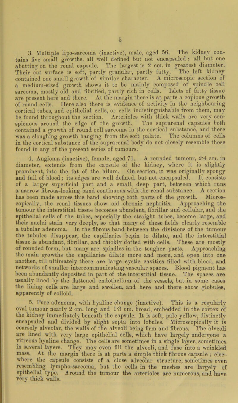 3. Multiple lipo-sai'coma (inactive), male, aged 56. The kidney con- tains five small growths, all well defined but not encapsuled; all but one abutting on the venal capsule. The largest is 2 cm. in greatest diameter. Their cut surface is soft, partly granular, partly fatty. The left kidney contained one small growth of similar character. A microscopic section of a medium-sized growth shows it to be mainly composed of spindle cell sarcoma, mostly old and fibrified, partly rich in cells. Islets of ^fatty tissue are present here and there. At the margin there is at parts a copious growth of round cells. Here also there is evidence of activity in the ueighbouring cortical tubes, and epithelial cells, or cells indistinguishable from them, may be found throughout the section. Arterioles with thick walls are very con- spicuous around the edge of the growth. The suprarenal capsules both contained a growth of round cell sarcoma in the cortical substance, and there was a sloughing growth hanging from the soft palate. The columns of cells in the cortical substance of the suprarenal body do not closely resemble those found in any of the present series of tumours. 4. Angioma (inactive), female, aged 71. A. rounded tumour, 2’4 cm. in diameter, extends from the capsule of the kidney, where it is slightly prominent, into the fat of the hilum. On section, it was originally spongy and full of blood; its edges are well defined, but not encapsuled. It consists of a larger superficial part and a small, deep part, between which runs a narrow fibrous-looking band continuous with the renal substance. A section has been made across this band showing both parts of the growth. Micros- copically, the renal tissues show old chronic nephritis. Approaching the tumour the interstitial tissue becomes abundant, fibrillar and cellular, and the epithelial cells of the tubes, especially the straight tubes, become large, and their nuclei stain very deeply, so that many of these fields clearly resemble a tubular adenoma. In the fibrous band between the divisions of the tumour the tubules disappear, the capillaries begin to dilate, and the interstitial tissue is abundant, fibrillar, and thickly dotted with cells. These are mostly of rounded form, but many are spindles in the tougher parts. Approaching the main growths the capillaries dilate more and more, and open into one another, till ultimately there are lai*ge cystic cavities filled with blood, and networks of smaller intercommunicating vascular spaces. Blood pigment has been abundantly deposited in part of the interstitial tissue. The spaces are usually lined by the flattened endothelium of the vessels, but in some cases the lining cells are large and swollen, and here and there show globules, apparently of colloid. 5. Pure adenoma, with hyaline change (inactive). This is a regularly oval tumour nearly 2 cm. long and P3 cm. broad, embedded in the cortex of the kidney immediately beneath the capsule. It is soft, pale yellow, distinctly encapsuled and divided by slight septa into lobules. Microscopically it is coarsely alveolar, the walls of the alveoli being firm and fibrous. The alveoli are lined with very large epithelial cells, which have largely undergone a vitreous hyaline change. The cells are sometimes in a single layer, sometimes in several layers. They may even fill the alveoli, and fuse into a wrinkled mass. At the margin there is at parts a simple thick fibrous capsule ; else- where the capsule consists of a close alveolar structure, sometimes even resembling lympho-sarcoma, but the cells in the meshes are largely of epithelial type. Around the tumour the arterioles are numerous, and have very thick walls.