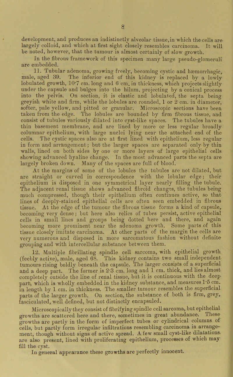 development, and produces an indistinctly alveolar tissue, in which the cells are largely colloid, and which at first sight closely resembles carcinoma. It will be noted, however, that the tumour is almost certainly of slow growth. In the fibrous framework of this specimen many large pseudo-glomeruli are embedded. 11. Tubular adenoma, growing freely, becoming cystic and hajmorrhagic, male, aged 39. The inferior end of this kidney is replaced by a lowly lobulated growth, 10'7 cm. long and 6 cm. in thickness, which projects slightly under the capsule and bulges into the hilum, projecting by a conical process into the pelvis. On section, it is elastic and lobulated, the septa being greyish white and firm, while the lobules are rounded, 1 or 2 cm. in diameter, softer, pale yellow, and pitted or granular. Microscopic sections have been taken from the edge. The lobules are bounded by firm fibrous tissue, and consist of tubules variously dilated into cyst-like spaces. The tubules have a thin basement membrane, and are lined by more or less regular broadly columnar epithelium, with large nuclei lying near the attached end of the cells. The cystic spaces also are at first lined with epithelium, less regular in form and arrangement; but the larger spaces are separated only by thin walls, lined on both sides by one or more layers of large epithelial cells showing advanced hyaline change. In the most advanced parts the septa are largely broken down. Many of the spaces are full of blood. At the margins of some of the lobules the tubules are not dilated, but are straight or curved in coiTespondence with the lobular edge; their epithelium is disposed in one symmetrical layer nearly filling the tubule. The adjacent renal tissue shows advanced fibroid changes, the tubules being much compressed, though their epithelium often continues active, so that lines of deeply-stained epithelial cells are often seen embedded in fibrous tissue. At the edge of the tumour the fibrous tissue forms a kind of capsule,, becoming very dense; but here also relics of tubes persist, active epithelial cells in small lines and groups being dotted here and there, and again becoming more prominent near the adenoma grow’th. Some parts of this tissue closely imitate carcinoma. At other parts of the margin the cells are very numerous and disposed in more sarcomatous fashion without definite- grouping and with intercellular substance between them. 12. Multiple fibrillating spindle cell sarcoma, with epithelial growth (feebly active), male, aged 68. This kidney contains two small independent tumours rising boldly beneath the capsule. The larger consists of a superficial and a deep part. The former is 2’3 cm. long and 1 cm. thick, and lies almost completely outside the line of renal tissue, but it is continuous with the deep part, which is wholly embedded in the kidney substance, and measures 1'5 cm.. in length by 1 cm. in thickness. The smaller tumour resembles the superficial parts of the larger grow'th. On section, the substance of both is firm, gi’oy,. fasciculated, well defined, but not distinctly encapsuled. Microscopically they consist of fibrifying spindle cell sarcoma, but epithelial growths are scattered here and there, sometimes in great abundance. These growths are partly in the form of imperfect tubes or cylindrical columns of cells, but partly form irregular infiltrations resembling carcinoma in arrange- ment, though without signs of active spread. A few small cyst-like dilatations- are also present, lined wdth proliferating epithelium, processes of which may fill the cyst. In general appearance these growths are perfectly innocent.