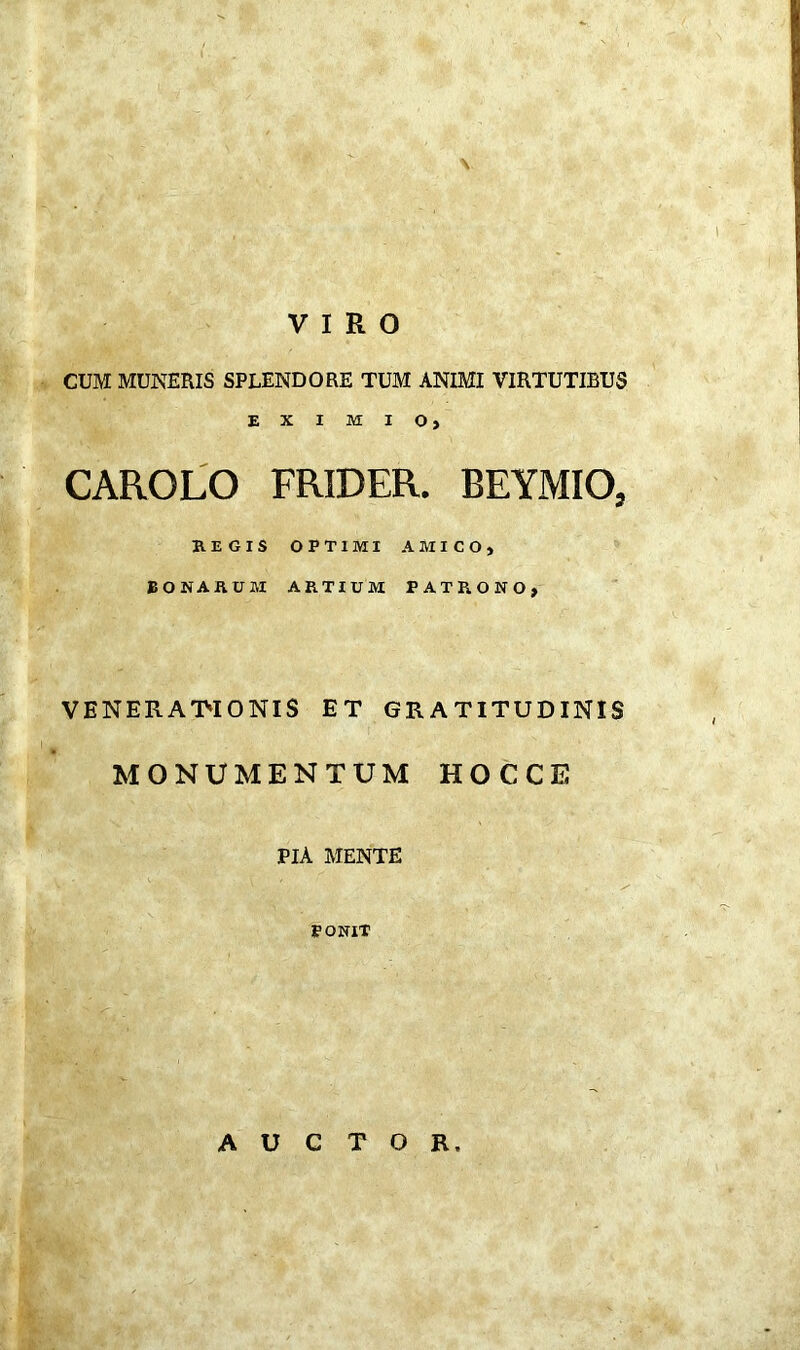 VIRO CUM MUNERIS SPLENDORE TUM ANIMI VIRTUTIBUS EXIMIO, CAROLO FRIDER. BEYMIO, REGIS OPTIMI AMICO, BONARUM ARTIUM PATRONO, VENERATIONIS ET GRATITUDINIS MONUMENTUM HOCCE PIA MENTE , ■ , ■. '' . - : ' . . - / PONIT AUCTOR,