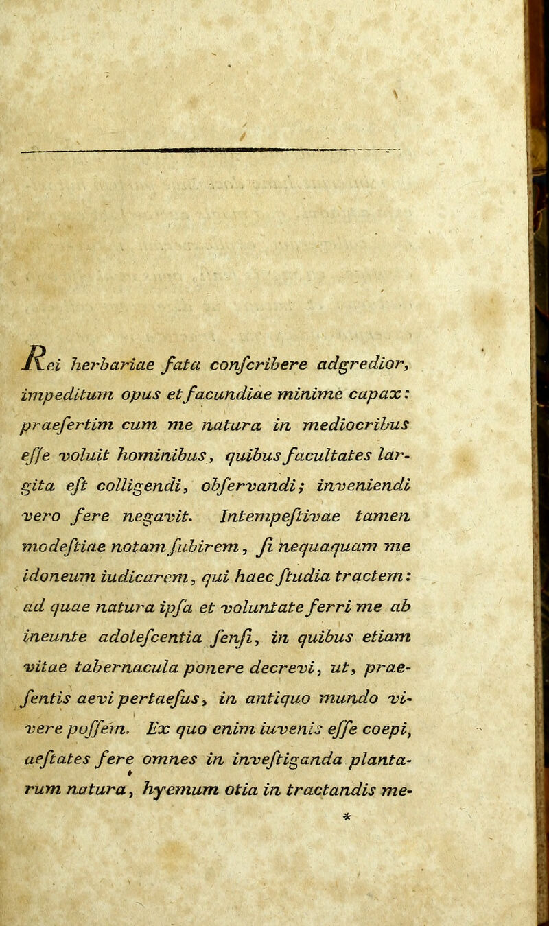 JXei herbariae fata confcribere adgredior, impeditum opus et facundiae minime capax: praefertim cum me natura in mediocribus effe voluit hominibus, quibus facultates lar- gita eft colligendi, obfervandi> inveniendi vero fere negavit. Jntempeftivae tamen modeftiae notam fubirem, fi nequaquam me idoneum iudicarem, qui haec ftudia tractem: ad quae natura ipfa et voluntate ferri me ab ineunte adolefcentia fenfi, in quibus etiam vitae tabernacula ponere decrevi, ut, prae- fentis aevi pertaefus, in antiquo mundo vi- vere p off em. Ex quo enim iuvenis effe coepi, aeftates fere omnes in inveftiganda planta- rum natura, hyemum otia in tractandis me-