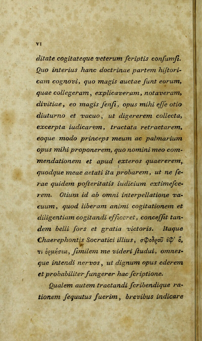 ditate cogitateque veterum [criptis confumji. Quo interius hanc doctrinae partem hiftori- cam cognovi, quo magis auctae funt eorum, quae colleger am, explicaveram, notaveram, divitiae, eo magis fenfi, opus mihi effe otio diuturno et vacuo, ut digererem collecta, excerpta iudicarem, tractata retractarem, eoque modo princeps meum ac palmarium opus mihi proponerem, quo nomini meo com- mendationem et apud exteros quaererem, quodque meae aetati ita probarem, ut ne fe- rae quidem pofteritatis indicium extimefce- rem. Otium id ab omni interpellatione va- cuum, quod liberam animi cogitationem et diligentiam cogitandi efficeret, concefft tan- dem belli fors et gratia victoris. Itaque Chaerephontls Socratici illius, crCpc^ov s(p’ a, 71 oggwsis, fimilem me videri ftudui, omnes- que intendi nervos, ut dignum opus ederem et probabiliter fungerer hac feriptione. Qualem autem tractandi feribendique ra- tionem fequutus fuerim, brevibus indicare