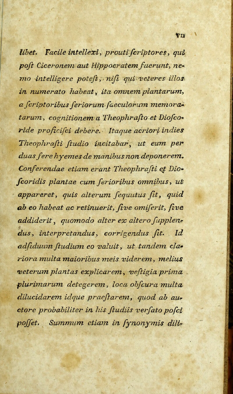 libet. Facile intellexi, prouti fcr ip tores, qui poft Ciceronem aut Hippocratem fuerunt, ne- mo -intelligerc poteft, niji qui meter es illos in numerato habeat, ita omnem plantarum, a fcriptoribus feriorum faecularum memora- tarum, cognitionem a Theophrafto et Diofco- ride profcifci debere. Itaque acriori indies Theophrafti ftudio incitabar, ut eum per duas fere hyemes de manibus non deponerem. Conferendae etiam erant Theophrafti et Dio- fcoridis plantae cum ferioribus omnibus, ut appareret, quis alterum fequutus fit, quid ab eo habeat ac retinuerit, five omiferit, fime addiderit, quomodo alter ex altero fupplen* dus, interpretandus, corrigendus fit. Id adfiduum ftudium eo maluit, ut tandem cla• riora multa maioribus meis miderem, melius met erum plantas explicarem, meftigia prima plurimarum detegerem, loca obfcura multa dilucidarem idque praefiarem, quod ab au* ctore probabiliter in his ftudiis merfato pofci poffet. Summum etiam in fynonymis dili-