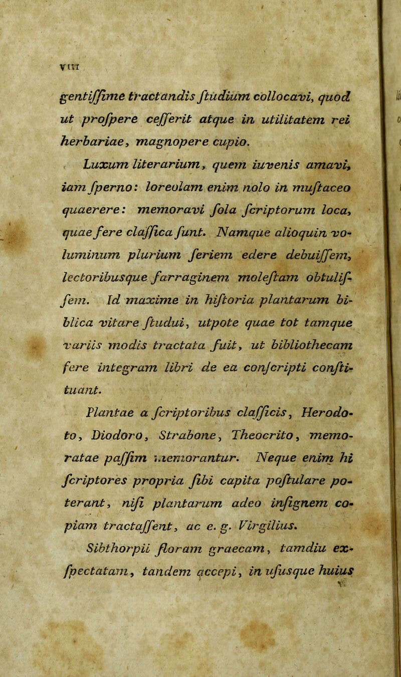 yin gentiffime tractandis ftudium collocavi, quod ut profpere cejferit atque in utilitatem rei herbariae, magnopere cupio. Luxum Ut er arium, quem iuvenis amavi, iam fperno: loreolam enim nolo in muftaceo quaerere: memoravi fola fcriptorum loca, quae fere claffica funt. Namque alioquin vo- luminum plurium feriem edere debuijfem, lectoribusque farraginem moleftam obtulif- fem. Id maxime in hiftoria plantarum bi- blica vitare ftudui, utpote quae tot tamque variis modis tractata fuit, ut bibliothecam fere integram libri de ea conjcripti confti- tuant. Viantae a fcriptoribus clafficis, Herodo- to, Diodoro, Strabone, Theocrito, memo- ratae paffim memorantur. Neque enim hi fcriptores propria fibi capita poftulare po- terant, niji plantarum adeo infignem co- piam tractaffent, ac e. g. Virgilius. Sibthorpii floram graecam, tamdiu ex- fpectatam, tandem accepi, in ufusque huius H