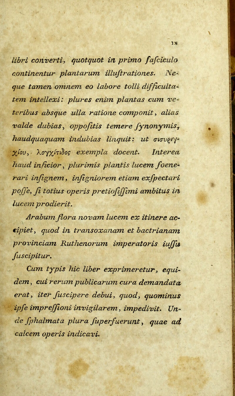 IK libri converti, quotquot in primo fafciculo continentur plantarum illuftrationes. Ne- que tamen omnem eo labore tolli difficulta- tem intellexi: plures enim plantas cum ve- teribus absque ulla ratione componit, alias valde dubias, oppojitis temere fynonymiSj haudquaquam indubias linquit: ut X'i0vi Xoy%foi<!ios exempla docent. Interea haud inficior, plurimis plantis lucem foene- rari injignem, infigniorem etiam exfpectciri poffe, Ji totius operis pretiojijjimi ambitus in lucem prodierit. Arabum flora novam lucem ex itinere ac- eipiet, quod in transoxanam et bactrianam provinciam Ruthenorum imperatoris iuffu fuscipitur. Cum typis hic liber exprimeretur, equi- dem , cui rerum publicarum cura demandata erat, iter fu scip er e debui, quod, quominus ipfe imprefjfioni invigilarem, impedivit. Un- de fphalmata plura fuperfuerunt, quae ad calcem operis indicavi.