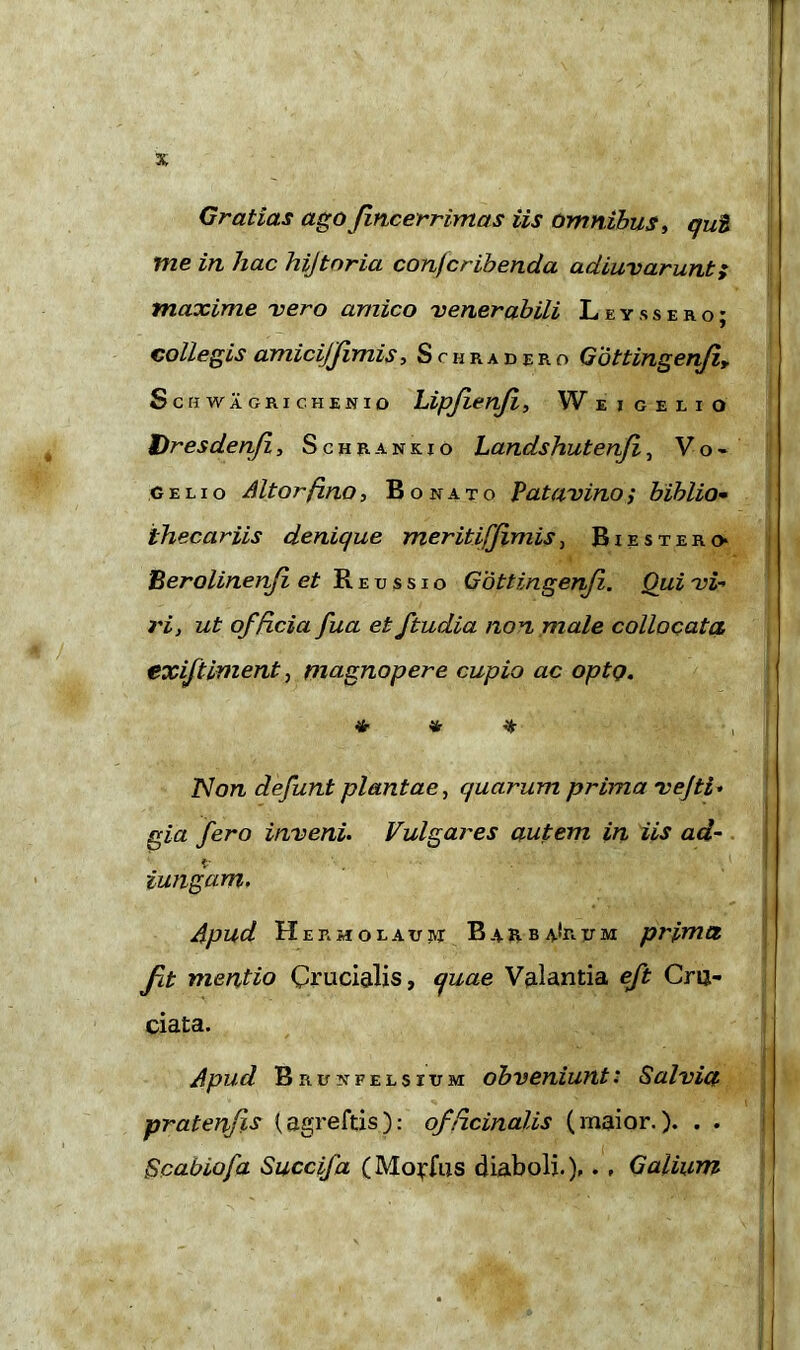 Gratias ago fncerrimas iis omnibus, qui me in hac hijtnria conjcribenda adiuvarunt; maxime vero amico venerabili Leys sero; collegis amici]fimis, Schradero Getting en/i, ScHWAGRIC. HENIO Lipfenf, Weigel i o t)resdenfi, Schrankio Landshutenfi, Vo* gelio Altor ft.no, Bonato Patavino i biblio- ihecariis denique meritiff mis, Biester» ’Berolinenfi et Reussio Gottingen/i. Qui vi- ri, ut officia fua et ftudia non male collocata exiftiment, magnopere cupio ac optQ. * * * •, Non defunt plantae, quarum prima vejti. gia fero inveni. Vulgares autem in iis ad- * iungam. Apud Hermolaus* Barba-Irum prfma fit mentio Crucialis, quae V&lantia eft Cru- ciata. Apud BnuNFELsruM obveniunt: Salvia pratenfts {agreftis): officinalis (maior.). . . Scabiofa Succifa (Mo^fus diaboli.),. , Galium